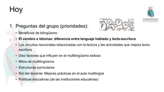 Hoy
1. Preguntas del grupo (prioridades):
• Beneficios de bilingüismo
• El cerebro e idiomas: diferencia entre lenguaje hablado y lecto-escritura
• Los circuitos neuronales relacionadas con la lectura y las actividades que mejora lecto-
escritura
• Diez factores que influyen en el multilingüismo exitoso
• Mitos de multilingüismo
• Estructuras curriculares
• Rol del docente: Mejores prácticas en el aula multilingüe
• Políticas educativas (de las instituciones educativas)
 