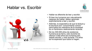 Hablar vs. Escribir
• Hablar es diferente de leer y escribir.
• Si bien los humanos son naturalmente
capaces de hablar, deben aprender
explícitamente a leer y escribir.
• Además, la expectativa de que la lectura y
la escritura son “conocimiento común”
para todos los miembros de la sociedad
es un fenómeno relativamente reciente.
• De los 300.000 años de existencia
humana en la tierra, solo durante los
últimos 5.000 años los humanos han
sabido escribir, y solo durante 170 años
se ha esperado que todos lo hagan.
1 de octubre de 2022 https://thefluentlife.com/content/spoken-english-vs-written-english/ 11
 
