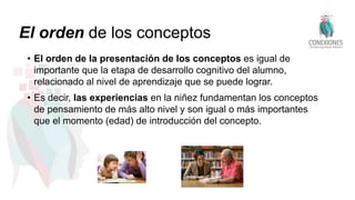 El orden de los conceptos
• El orden de la presentación de los conceptos es igual de
importante que la etapa de desarrollo cognitivo del alumno,
relacionado al nivel de aprendizaje que se puede lograr.
• Es decir, las experiencias en la niñez fundamentan los conceptos
de pensamiento de más alto nivel y son igual o más importantes
que el momento (edad) de introducción del concepto.
 