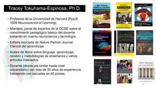 Tracey Tokuhama-Espinosa, Ph.D.
• Profesora de la Universidad de Harvard (PsycE
1609 Neuroscience of Learning)
• Miembro, panel de expertos de la OCDE sobre el
conocimiento pedagógico básico del docente
tomando en cuenta neurociencia y tecnología.
• Editora asociada de Nature Partner Journal,
Ciencia del aprendizaje
• Autora de libros sobre lenguaje, aprendizaje,
cerebro y metodologías de enseñanza y varios
artículos indexados.
• Docente (desde pre kinder hasta nivel
universitario) con más de 30 años de experiencia
trabajando con escuelas en 40 países.
2
 