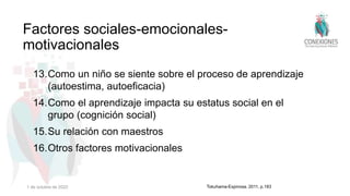 13.Como un niño se siente sobre el proceso de aprendizaje
(autoestima, autoeficacia)
14.Como el aprendizaje impacta su estatus social en el
grupo (cognición social)
15.Su relación con maestros
16.Otros factores motivacionales
Factores sociales-emocionales-
motivacionales
Tokuhama-Espinosa, 2011, p.183
1 de octubre de 2022
 