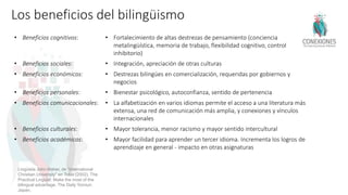 Lingüista John Maher, de “International
Christian University” en Tokio (2002). The
Practical Linguist: Make the most of the
bilingual advantage. The Daily Yomiuri.
Japan.
• Beneficios cognitivos: • Fortalecimiento de altas destrezas de pensamiento (conciencia
metalingüística, memoria de trabajo, flexibilidad cognitivo, control
inhibitorio)
• Beneficios sociales: • Integración, apreciación de otras culturas
• Beneficios económicos: • Destrezas bilingües en comercialización, requeridas por gobiernos y
negocios
• Beneficios personales: • Bienestar psicológico, autoconfianza, sentido de pertenencia
• Beneficios comunicacionales: • La alfabetización en varios idiomas permite el acceso a una literatura más
extensa, una red de comunicación más amplia, y conexiones y vínculos
internacionales
• Beneficios culturales: • Mayor tolerancia, menor racismo y mayor sentido intercultural
• Beneficios académicos: • Mayor facilidad para aprender un tercer idioma. Incrementa los logros de
aprendizaje en general - impacto en otras asignaturas
 