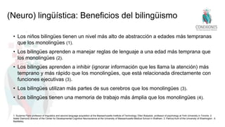 • Los niños bilingües tienen un nivel más alto de abstracción a edades más tempranas
que los monolingües (1).
• Los bilingües aprenden a manejar reglas de lenguaje a una edad más temprana que
los monolingües (2).
• Los bilingües aprenden a inhibir (ignorar información que les llama la atención) más
temprano y más rápido que los monolingües, que está relacionada directamente con
funciones ejecutivas (3).
• Los bilingües utilizan más partes de sus cerebros que los monolingües (3).
• Los bilingües tienen una memoria de trabajo más ámplia que los monolingües (4).
(Neuro) lingüística: Beneficios del bilingüismo
1. Suzanne Flynn professor of linguistics and second-language acquisition at the Massachusetts Institute of Technology; Ellen Bialystok, professor of psychology at York University in Toronto. 2.
Adele Diamond, director of the Center for Developmental Cognitive Neuroscience at the University of Massachusetts Medical School in Waltham. 3. Patricia Kuhl of the University of Washington . 4.
Baddleley.
 