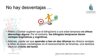 • Pettito y Dunbar sugieren que el bilingüismo a una edad temprana no ofrece
desventaja alguna. Por el contrario, los bilingües tempranos tienen
ventajas lingüísticas y cognitivas.
• Además, puede ser que aprender a leer en dos idiomas les ofrezca ventajas
a niños de casas monolingües en el reconocimiento de fonemas, una destreza
clave en el éxito del lector.
No hay desventajas …
Petitto & Dunbar, MBE/Harvard, October 6-8, 2004, p.
7
1 de octubre de 2022
 