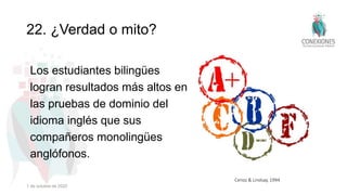 22. ¿Verdad o mito?
Los estudiantes bilingües
logran resultados más altos en
las pruebas de dominio del
idioma inglés que sus
compañeros monolingües
anglófonos.
Cenoz & Lindsay, 1994
1 de octubre de 2022
 