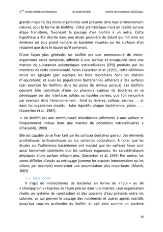 3ème
année Médecine Dentaire Dr Wafa NASRI Année Universitaire 2020/2021
10
grande majorité des micro-organismes sont présents dans leur environnement
naturel, sous la forme de biofilms. L’état planctonique n’est en réalité qu’une
étape transitoire, favorisant le passage d’un biofilm à un autre. Cette
hypothèse a été décrite dans une étude pionnière de Zobell qui mit ainsi en
évidence un plus grand nombre de bactéries vivantes sur les surfaces d’un
récipient que dans le liquide qu’il contenait.
D’une façon plus générale, un biofilm est une communauté de micro-
organismes assez complexe, adhérée à une surface et encapsulée dans une
matrice de substances polymériques extracellulaires (EPS) produite par les
membres de cette communauté. Selon Costerton et al. (1995), cette définition
inclut les agrégats (par exemple les flocs microbiens dans les stations
d’´epurations) et aussi les populations bactériennes adhérant à des surfaces
(par exemple les biofilms dans les pores de milieux poreux). Les biofilms
peuvent être constitués d’une ou plusieurs espèces de bactéries et se
développer sur des interfaces solides ou liquides variées, que l’on rencontre
par exemple dans l’environnement : fond de rivières, cailloux, racines. . . et
dans les organismes vivants : tube digestifs, plaque bactérienne, plaies . . .
(Costerton et al., 1987).
« Un biofilm est une communauté microbienne adhérente à une surface et
fréquemment incluse dans une matrice de polymères extracellulaires »
(Characklis, 1990)
Elle est capable de se fixer tant sur les surfaces dentaires que sur des éléments
prothétiques, orthodontiques ou sur certaines obturations. A noter que les
études sur l’adhérence bactérienne ont montré que les surfaces lisses sont
aussi facilement colonisées que les surfaces rugueuses, les caractéristiques
physiques d’une surface influant peu. (Costerton et al, 1995) Par contre, les
zones difficiles d’accès au nettoyage (comme les espaces interdentaires ou les
sillons, par exemple) montreront une accumulation plus importante. (Marsh,
2003)
7.2 Description
Il s’agit de microcolonies de bactéries en forme de « tour » ou de
« champignon » réparties de façon précise dans une matrice. Leur organisation
révèle un système de canalisation et des courants d’eau présents entre les
colonies, ce qui permet le passage des nutriments et autres agents nutritifs
jusqu’aux couches profondes du biofilm et agit ainsi comme un système
 