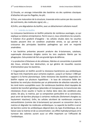 3ème
année Médecine Dentaire Dr Wafa NASRI Année Universitaire 2020/2021
12
2) Ensuite, un ancrage irréversible des bactéries via des systèmes classiques
d’attaches tels que les flagelles, les pili;
3) Puis, une maturation de la structure, traversée entre autres par des courants
de nutriments, des molécules signal, etc...;
4) Enfin, une dégradation du biofilm, avec un détachement cellulaire massif.
7.4 Intérêts du biofilm
La croissance bactérienne en biofilm présente de nombreux avantages, ce qui
explique sa relative omniprésence. Parmi ceux-ci, nous retiendrons les suivants.
• Création d’un gradient d’oxygène : les cellules situées dans les couches
basales peuvent être en condition anaérobie stricte, ce qui permet la
croissance des principales bactéries pathogènes qui sont en majorité
anaérobies.
• Les bactéries présentes peuvent produire des b-lactamases, catalases,
superoxyde dismutases dirigées contre les ions oxydants libérés par les
phagocytes. Cela produit de fait une grande ligne de défense.
• La production d’élastases et de cellulases, libérées et concentrées à proximité
des tissus, entraîne leur destruction, ce qui génère de nouvelles sources
d’alimentation pour les bactéries.
• L’organisation en biofilm accroît la résistance bactérienne aux antibiotiques
de façon très importante pour certaines espèces ; jusqu’à un facteur 1 000 par
rapport à la forme planctonique. Cette résistance des bactéries organisées en
biofilm repose sur plusieurs hypothèses : le taux de croissance faible des
bactéries les rend plus résistantes par un phénomène de sélection naturelle, et
les rend moins susceptibles aussi. De nombreuses bactéries étant équipées de
matériel de transfert génétique (plasmides et transposons), la transmission des
résistances d’une souche à l’autre se réalise donc dans des conditions plus
aisées. De plus, la matrice, par sa composition particulière et sa consistance,
peut servir de barrière physique à certaines molécules (fortement chargées ou
hautement réactives). Enfin, les cellules sécrètent de nombreuses enzymes
extracellulaires (comme des b-lactamases) qui peuvent se concentrer dans la
matrice et dégrader les molécules antibiotiques. La capacité du biofilm à servir
de barrière contre les antibiotiques dépend donc du type d’antibiotique, de sa
liaison avec la matrice et de sa concentration. Les effets hydrodynamiques et le
turnover des colonies auront aussi un effet important sur l’efficacité de
l’antibiotique.
 