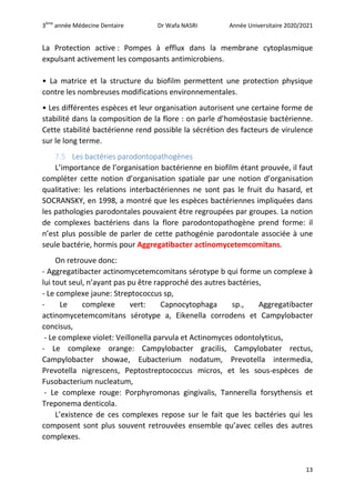 3ème
année Médecine Dentaire Dr Wafa NASRI Année Universitaire 2020/2021
13
La Protection active : Pompes à efflux dans la membrane cytoplasmique
expulsant activement les composants antimicrobiens.
• La matrice et la structure du biofilm permettent une protection physique
contre les nombreuses modifications environnementales.
• Les différentes espèces et leur organisation autorisent une certaine forme de
stabilité dans la composition de la flore : on parle d’homéostasie bactérienne.
Cette stabilité bactérienne rend possible la sécrétion des facteurs de virulence
sur le long terme.
7.5 Les bactéries parodontopathogènes
L’importance de l’organisation bactérienne en biofilm étant prouvée, il faut
compléter cette notion d’organisation spatiale par une notion d’organisation
qualitative: les relations interbactériennes ne sont pas le fruit du hasard, et
SOCRANSKY, en 1998, a montré que les espèces bactériennes impliquées dans
les pathologies parodontales pouvaient être regroupées par groupes. La notion
de complexes bactériens dans la flore parodontopathogène prend forme: il
n’est plus possible de parler de cette pathogénie parodontale associée à une
seule bactérie, hormis pour Aggregatibacter actinomycetemcomitans.
On retrouve donc:
- Aggregatibacter actinomycetemcomitans sérotype b qui forme un complexe à
lui tout seul, n’ayant pas pu être rapproché des autres bactéries,
- Le complexe jaune: Streptococcus sp,
- Le complexe vert: Capnocytophaga sp., Aggregatibacter
actinomycetemcomitans sérotype a, Eikenella corrodens et Campylobacter
concisus,
- Le complexe violet: Veillonella parvula et Actinomyces odontolyticus,
- Le complexe orange: Campylobacter gracilis, Campylobater rectus,
Campylobacter showae, Eubacterium nodatum, Prevotella intermedia,
Prevotella nigrescens, Peptostreptococcus micros, et les sous-espèces de
Fusobacterium nucleatum,
- Le complexe rouge: Porphyromonas gingivalis, Tannerella forsythensis et
Treponema denticola.
L’existence de ces complexes repose sur le fait que les bactéries qui les
composent sont plus souvent retrouvées ensemble qu’avec celles des autres
complexes.
 