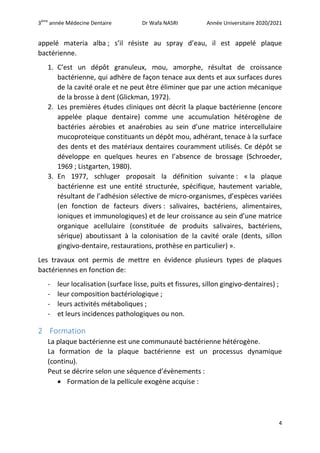 3ème
année Médecine Dentaire Dr Wafa NASRI Année Universitaire 2020/2021
4
appelé materia alba ; s’il résiste au spray d’eau, il est appelé plaque
bactérienne.
1. C’est un dépôt granuleux, mou, amorphe, résultat de croissance
bactérienne, qui adhère de façon tenace aux dents et aux surfaces dures
de la cavité orale et ne peut être éliminer que par une action mécanique
de la brosse à dent (Glickman, 1972).
2. Les premières études cliniques ont décrit la plaque bactérienne (encore
appelée plaque dentaire) comme une accumulation hétérogène de
bactéries aérobies et anaérobies au sein d’une matrice intercellulaire
mucoproteique constituants un dépôt mou, adhérant, tenace à la surface
des dents et des matériaux dentaires couramment utilisés. Ce dépôt se
développe en quelques heures en l’absence de brossage (Schroeder,
1969 ; Listgarten, 1980).
3. En 1977, schluger proposait la définition suivante : « la plaque
bactérienne est une entité structurée, spécifique, hautement variable,
résultant de l’adhésion sélective de micro-organismes, d’espèces variées
(en fonction de facteurs divers : salivaires, bactériens, alimentaires,
ioniques et immunologiques) et de leur croissance au sein d’une matrice
organique acellulaire (constituée de produits salivaires, bactériens,
sérique) aboutissant à la colonisation de la cavité orale (dents, sillon
gingivo-dentaire, restaurations, prothèse en particulier) ».
Les travaux ont permis de mettre en évidence plusieurs types de plaques
bactériennes en fonction de:
- leur localisation (surface lisse, puits et fissures, sillon gingivo-dentaires) ;
- leur composition bactériologique ;
- leurs activités métaboliques ;
- et leurs incidences pathologiques ou non.
2 Formation
La plaque bactérienne est une communauté bactérienne hétérogène.
La formation de la plaque bactérienne est un processus dynamique
(continu).
Peut se décrire selon une séquence d’évènements :
 Formation de la pellicule exogène acquise :
 