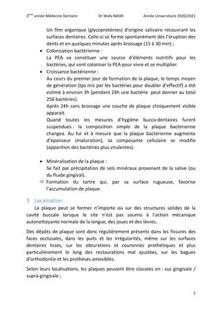 3ème
année Médecine Dentaire Dr Wafa NASRI Année Universitaire 2020/2021
5
Un film organique (glycoprotéines) d’origine salivaire recouvrant les
surfaces dentaires. Celle-ci se forme spontanément dès l’éruption des
dents et en quelques minutes après brossage (15 à 30 min) ;
 Colonisation bactérienne :
La PEA va constituer une source d’éléments nutritifs pour les
bactéries, qui vont coloniser la PEA pour vivre et se multiplier.
 Croissance bactérienne :
Au cours du premier jour de formation de la plaque, le temps moyen
de génération (tps mis par les bactéries pour doubler d’effectif) a été
estimé à environ 3h (pendant 24h une bactérie peut donner au total
256 bactéries).
Après 24h sans brossage une couche de plaque cliniquement visible
apparait.
Quand toutes les mesures d’hygiène bucco-dentaires furent
suspendues : la composition simple de la plaque bactérienne
changea. Au fur et à mesure que la plaque bactérienne augmente
d’épaisseur (maturation), sa composante cellulaire se modifie
(apparition des bactéries plus virulentes).
 Minéralisation de la plaque :
Se fait par précipitation de sels minéraux provenant de la salive (ou
du fluide gingival).
 Formation du tartre qui, par sa surface rugueuse, favorise
l’accumulation de plaque.
3 Localisation
La plaque peut se former n’importe où sur des structures solides de la
cavité buccale lorsque le site n’est pas soumis à l’action mécanique
autonettoyante normale de la langue, des joues et des lèvres.
Des dépôts de plaque sont donc régulièrement présents dans les fissures des
faces occlusales, dans les puits et les irrégularités, même sur les surfaces
dentaires lisses, sur les obturations et couronnes prothétiques et plus
particulièrement le long des restaurations mal ajustées, sur les bagues
d’orthodontie et les prothèses amovibles.
Selon leurs localisations, les plaques peuvent être classées en : sus gingivale /
supra-gingivale ;
 
