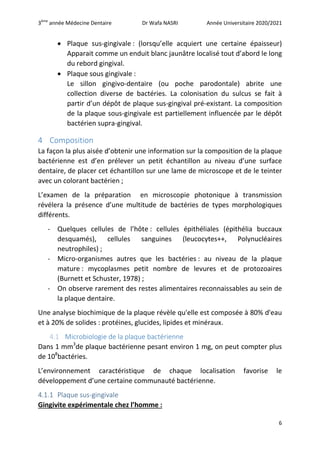 3ème
année Médecine Dentaire Dr Wafa NASRI Année Universitaire 2020/2021
6
 Plaque sus-gingivale : (lorsqu’elle acquiert une certaine épaisseur)
Apparait comme un enduit blanc jaunâtre localisé tout d’abord le long
du rebord gingival.
 Plaque sous gingivale :
Le sillon gingivo-dentaire (ou poche parodontale) abrite une
collection diverse de bactéries. La colonisation du sulcus se fait à
partir d’un dépôt de plaque sus-gingival pré-existant. La composition
de la plaque sous-gingivale est partiellement influencée par le dépôt
bactérien supra-gingival.
4 Composition
La façon la plus aisée d’obtenir une information sur la composition de la plaque
bactérienne est d’en prélever un petit échantillon au niveau d’une surface
dentaire, de placer cet échantillon sur une lame de microscope et de le teinter
avec un colorant bactérien ;
L’examen de la préparation en microscopie photonique à transmission
révélera la présence d’une multitude de bactéries de types morphologiques
différents.
- Quelques cellules de l’hôte : cellules épithéliales (épithélia buccaux
desquamés), cellules sanguines (leucocytes++, Polynucléaires
neutrophiles) ;
- Micro-organismes autres que les bactéries : au niveau de la plaque
mature : mycoplasmes petit nombre de levures et de protozoaires
(Burnett et Schuster, 1978) ;
- On observe rarement des restes alimentaires reconnaissables au sein de
la plaque dentaire.
Une analyse biochimique de la plaque révèle qu'elle est composée à 80% d'eau
et à 20% de solides : protéines, glucides, lipides et minéraux.
4.1 Microbiologie de la plaque bactérienne
Dans 1 mm3
de plaque bactérienne pesant environ 1 mg, on peut compter plus
de 108
bactéries.
L’environnement caractéristique de chaque localisation favorise le
développement d’une certaine communauté bactérienne.
4.1.1 Plaque sus-gingivale
Gingivite expérimentale chez l’homme :
 
