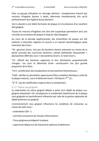 3ème
année Médecine Dentaire Dr Wafa NASRI Année Universitaire 2020/2021
7
Chez un groupe d’étudiant en chirurgie dentaire : enseignement intensif des
mesures d’hygiène (brosse à dents, bâtonnets interdentaires) afin qu’ils
perfectionnent leur hygiène bucco-dentaire.
Ceci à aboutit à une faible formation de plaque et à la présence d’un excellent
état gingival.
Toutes les mesures d’hygiènes ont alors été suspendues permettant ainsi une
nouvelle accumulation de plaque le long du rebord gingival.
Au cours de la période expérimentale, des échantillons de plaque ont été
prélevés à intervalles réguliers et soumis à un examen bactériologique après
coloration des Gram.
*J0 : gencives saines, très peu de bactéries étaient présentes au niveau de la
partie cervicale des couronnes dentaires, cellules épithéliales desquamées +
qlq bactéries (90% des cocci + des bactéries Gram+, le reste Gram-).
*J2 : effectif des bactéries augmente et leur distribution proportionnelle
changea ; Les cocci et bâtonnets Gram- constituaient une plus grande
proportion de la flore ;
*J3-4 : prolifération des fusobactéries et des bactéries filamenteuses ;
*J5à9 : spirilles et spirochètes apparaissent (flore complexe identique à celle de
la plaque mature) ; cocci et bâtonnet Gram+ <50 %(vers 7ème
jr) ;
*2e
-3e
: pas de modification majeure dans la composition ;
4.1.2 Plaque sous gingivale
La colonisation du sulcus gingival débute à partir d’un dépôt de plaque sus-
gingival préexistant. Par conséquence la composition bactérienne de la plaque
sous-gingivale est partiellement influencée par celle de la portion adjacente du
dépôt bactérien sus-gingival.
L’environnement sous gingival influencera les conditions de croissance au
niveau de cette zone :
- anaérobiose (O2---)
- nutriment provenant de l’exudat inflammatoire
- Tissus gingivaux protégeant la plaque
- organismes dépourvus de mécanisme spéciaux d’adhérence
 