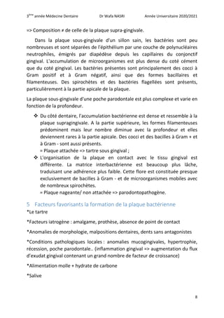 3ème
année Médecine Dentaire Dr Wafa NASRI Année Universitaire 2020/2021
8
=> Composition ≠ de celle de la plaque supra-gingivale.
Dans la plaque sous-gingivale d'un sillon sain, les bactéries sont peu
nombreuses et sont séparées de l'épithélium par une couche de polynucléaires
neutrophiles, émigrés par diapédèse depuis les capillaires du conjonctif
gingival. L'accumulation de microorganismes est plus dense du coté cément
que du coté gingival. Les bactéries présentes sont principalement des cocci à
Gram positif et à Gram négatif, ainsi que des formes bacillaires et
filamenteuses. Des spirochètes et des bactéries flagellées sont présents,
particulièrement à la partie apicale de la plaque.
La plaque sous-gingivale d'une poche parodontale est plus complexe et varie en
fonction de la profondeur.
 Du côté dentaire, l'accumulation bactérienne est dense et ressemble à la
plaque supragingivale. A la partie supérieure, les formes filamenteuses
prédominent mais leur nombre diminue avec la profondeur et elles
deviennent rares à la partie apicale. Des cocci et des bacilles à Gram + et
à Gram - sont aussi présents.
= Plaque attachée => tartre sous gingival ;
 L'organisation de la plaque en contact avec le tissu gingival est
différente. La matrice interbactérienne est beaucoup plus lâche,
traduisant une adhérence plus faible. Cette flore est constituée presque
exclusivement de bacilles à Gram - et de microorganismes mobiles avec
de nombreux spirochètes.
= Plaque nageante/ non attachée => parodontopathogène.
5 Facteurs favorisants la formation de la plaque bactérienne
*Le tartre
*Facteurs iatrogène : amalgame, prothèse, absence de point de contact
*Anomalies de morphologie, malpositions dentaires, dents sans antagonistes
*Conditions pathologiques locales : anomalies mucogingivales, hypertrophie,
récession, poche parodontale.. (inflammation gingival => augmentation du flux
d’exudat gingival contenant un grand nombre de facteur de croissance)
*Alimentation molle + hydrate de carbone
*Salive
 