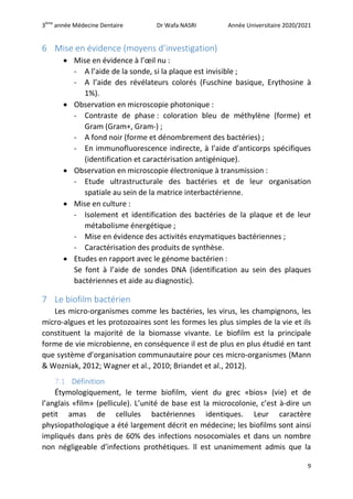 3ème
année Médecine Dentaire Dr Wafa NASRI Année Universitaire 2020/2021
9
6 Mise en évidence (moyens d’investigation)
 Mise en évidence à l’œil nu :
- A l’aide de la sonde, si la plaque est invisible ;
- A l’aide des révélateurs colorés (Fuschine basique, Erythosine à
1%).
 Observation en microscopie photonique :
- Contraste de phase : coloration bleu de méthylène (forme) et
Gram (Gram+, Gram-) ;
- A fond noir (forme et dénombrement des bactéries) ;
- En immunofluorescence indirecte, à l’aide d’anticorps spécifiques
(identification et caractérisation antigénique).
 Observation en microscopie électronique à transmission :
- Etude ultrastructurale des bactéries et de leur organisation
spatiale au sein de la matrice interbactérienne.
 Mise en culture :
- Isolement et identification des bactéries de la plaque et de leur
métabolisme énergétique ;
- Mise en évidence des activités enzymatiques bactériennes ;
- Caractérisation des produits de synthèse.
 Etudes en rapport avec le génome bactérien :
Se font à l’aide de sondes DNA (identification au sein des plaques
bactériennes et aide au diagnostic).
7 Le biofilm bactérien
Les micro-organismes comme les bactéries, les virus, les champignons, les
micro-algues et les protozoaires sont les formes les plus simples de la vie et ils
constituent la majorité de la biomasse vivante. Le biofilm est la principale
forme de vie microbienne, en conséquence il est de plus en plus étudié en tant
que système d’organisation communautaire pour ces micro-organismes (Mann
& Wozniak, 2012; Wagner et al., 2010; Briandet et al., 2012).
7.1 Définition
Étymologiquement, le terme biofilm, vient du grec «bios» (vie) et de
l’anglais «film» (pellicule). L’unité de base est la microcolonie, c’est à-dire un
petit amas de cellules bactériennes identiques. Leur caractère
physiopathologique a été largement décrit en médecine; les biofilms sont ainsi
impliqués dans près de 60% des infections nosocomiales et dans un nombre
non négligeable d’infections prothétiques. ll est unanimement admis que la
 