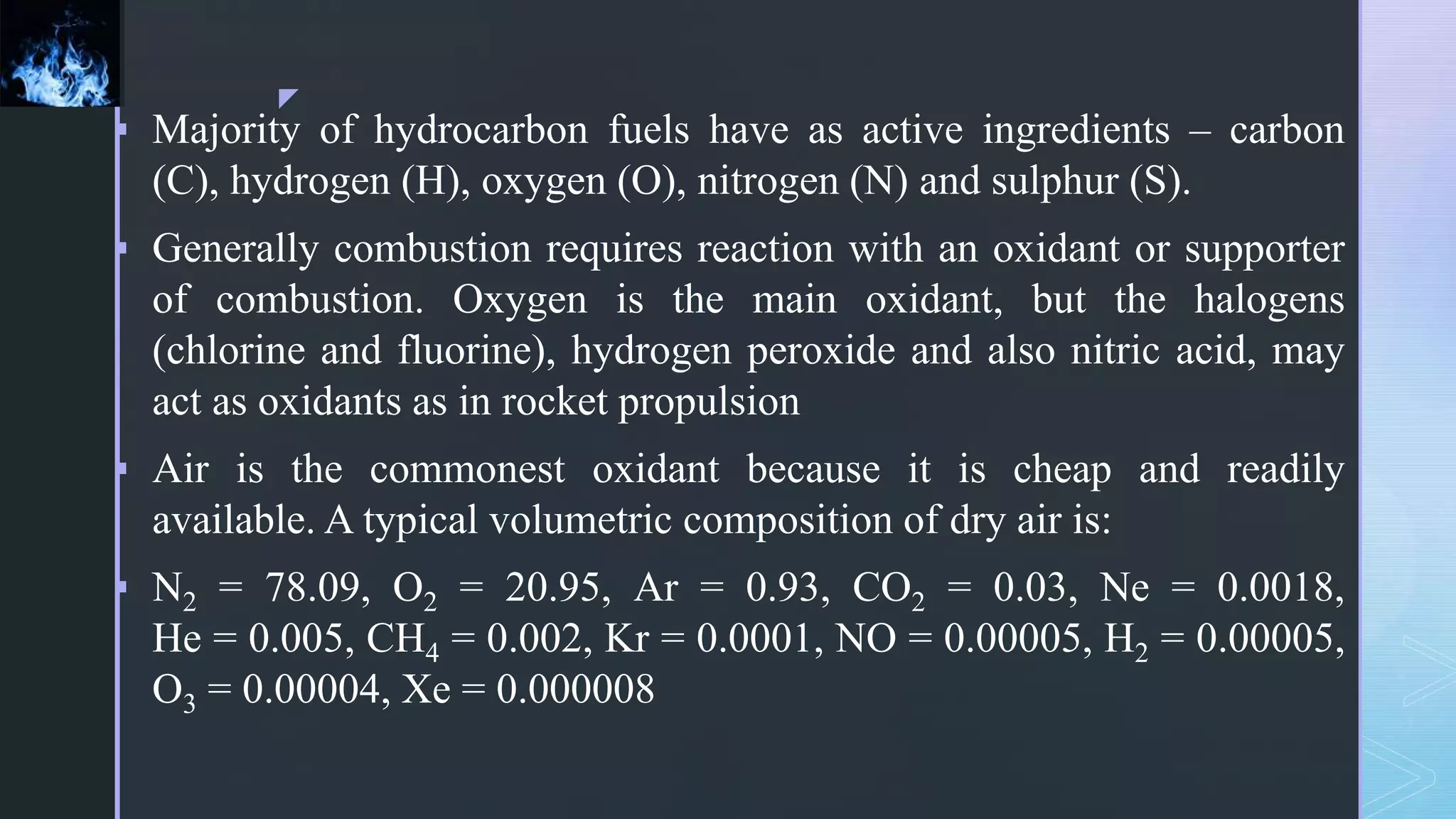 z
 Majority of hydrocarbon fuels have as active ingredients – carbon
(C), hydrogen (H), oxygen (O), nitrogen (N) and sulphur (S).
 Generally combustion requires reaction with an oxidant or supporter
of combustion. Oxygen is the main oxidant, but the halogens
(chlorine and fluorine), hydrogen peroxide and also nitric acid, may
act as oxidants as in rocket propulsion
 Air is the commonest oxidant because it is cheap and readily
available. A typical volumetric composition of dry air is:
 N2 = 78.09, O2 = 20.95, Ar = 0.93, CO2 = 0.03, Ne = 0.0018,
He = 0.005, CH4 = 0.002, Kr = 0.0001, NO = 0.00005, H2 = 0.00005,
O3 = 0.00004, Xe = 0.000008
 