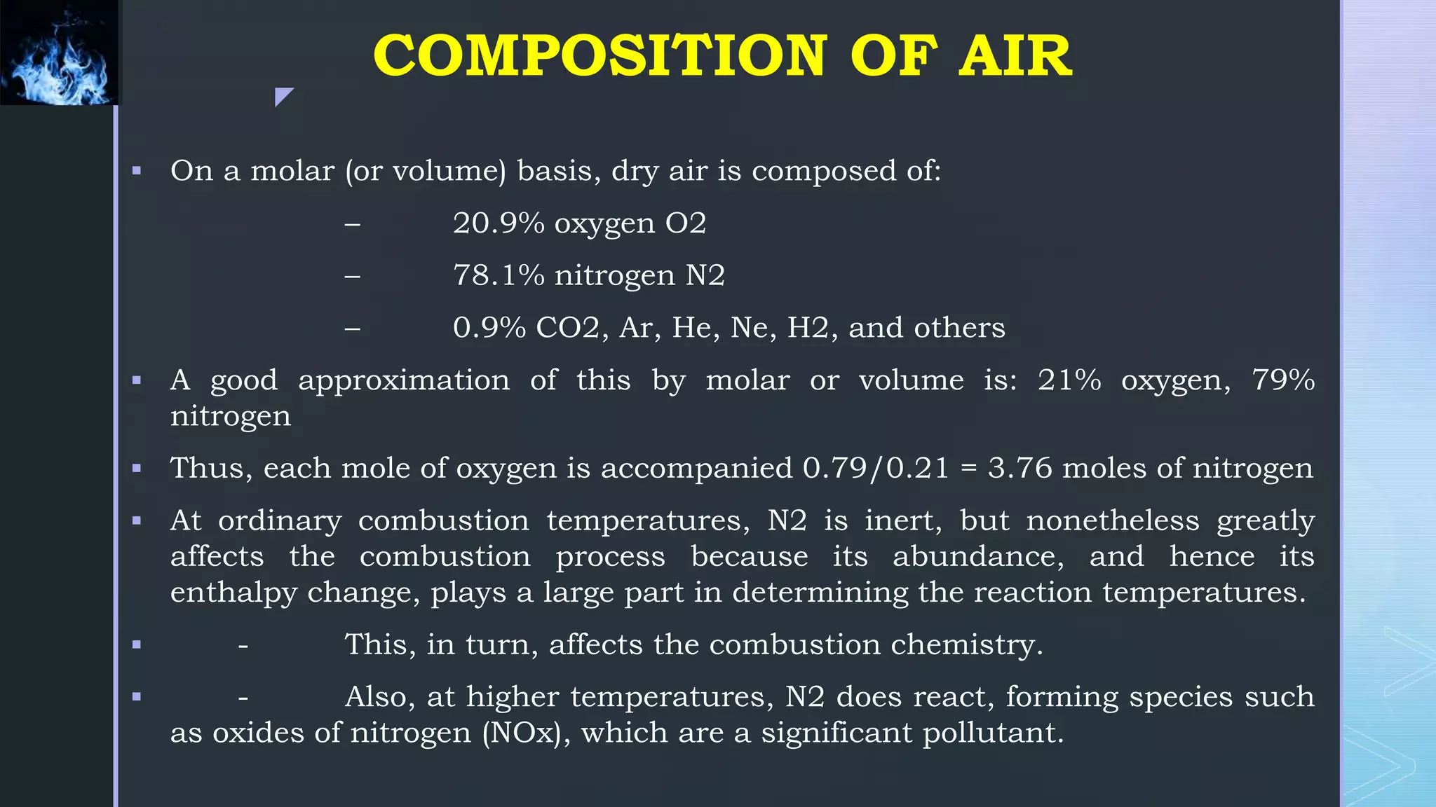 z
COMPOSITION OF AIR
 On a molar (or volume) basis, dry air is composed of:
– 20.9% oxygen O2
– 78.1% nitrogen N2
– 0.9% CO2, Ar, He, Ne, H2, and others
 A good approximation of this by molar or volume is: 21% oxygen, 79%
nitrogen
 Thus, each mole of oxygen is accompanied 0.79/0.21 = 3.76 moles of nitrogen
 At ordinary combustion temperatures, N2 is inert, but nonetheless greatly
affects the combustion process because its abundance, and hence its
enthalpy change, plays a large part in determining the reaction temperatures.
 - This, in turn, affects the combustion chemistry.
 - Also, at higher temperatures, N2 does react, forming species such
as oxides of nitrogen (NOx), which are a significant pollutant.
 