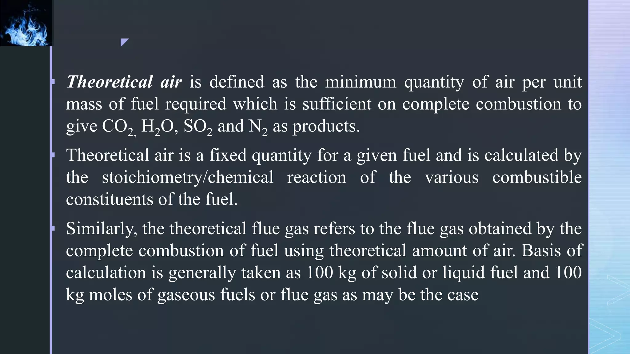 z
 Theoretical air is defined as the minimum quantity of air per unit
mass of fuel required which is sufficient on complete combustion to
give CO2, H2O, SO2 and N2 as products.
 Theoretical air is a fixed quantity for a given fuel and is calculated by
the stoichiometry/chemical reaction of the various combustible
constituents of the fuel.
 Similarly, the theoretical flue gas refers to the flue gas obtained by the
complete combustion of fuel using theoretical amount of air. Basis of
calculation is generally taken as 100 kg of solid or liquid fuel and 100
kg moles of gaseous fuels or flue gas as may be the case
 