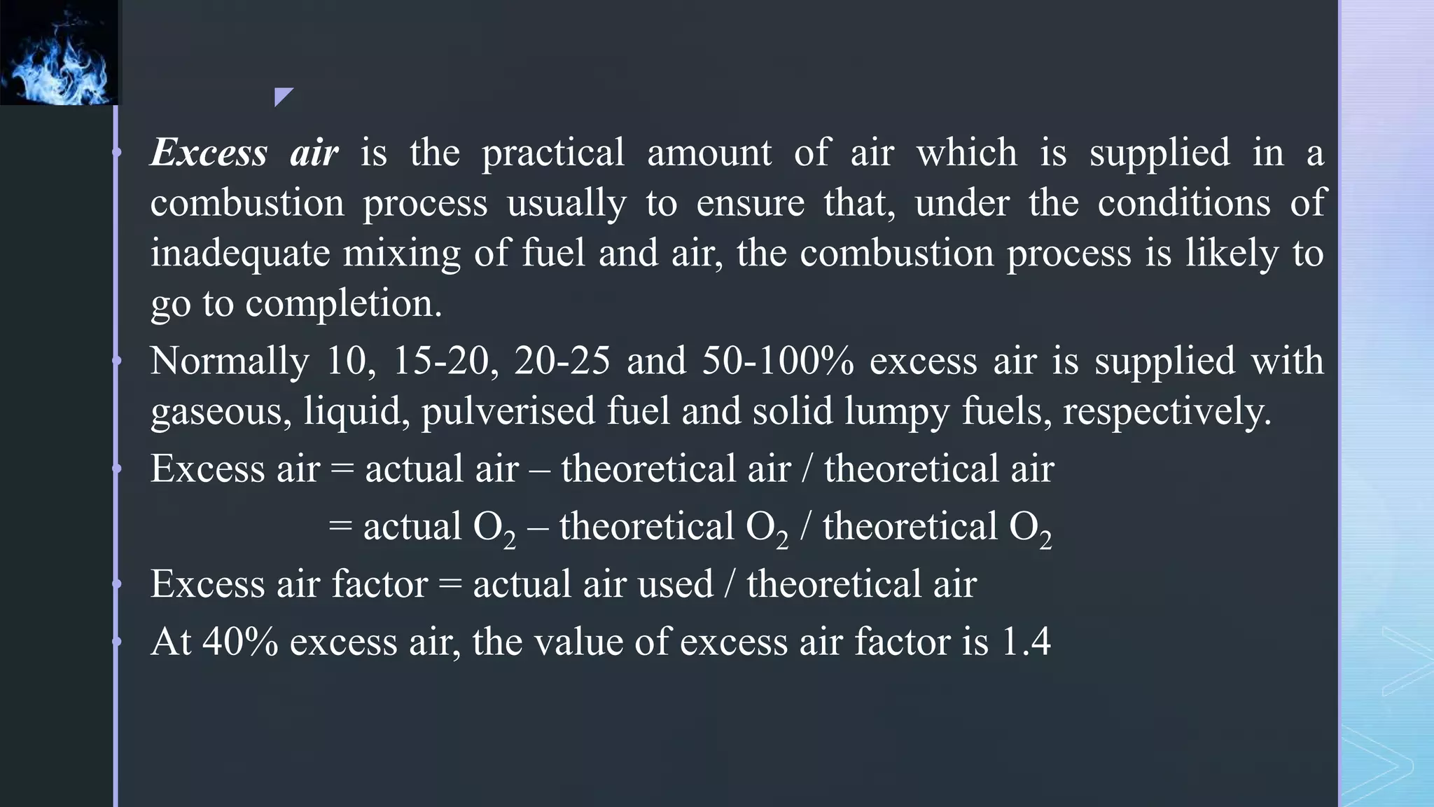 z
• Excess air is the practical amount of air which is supplied in a
combustion process usually to ensure that, under the conditions of
inadequate mixing of fuel and air, the combustion process is likely to
go to completion.
• Normally 10, 15-20, 20-25 and 50-100% excess air is supplied with
gaseous, liquid, pulverised fuel and solid lumpy fuels, respectively.
• Excess air = actual air – theoretical air / theoretical air
= actual O2 – theoretical O2 / theoretical O2
• Excess air factor = actual air used / theoretical air
• At 40% excess air, the value of excess air factor is 1.4
 