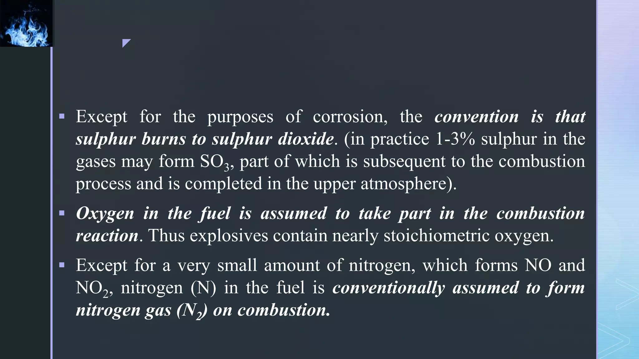 z
 Except for the purposes of corrosion, the convention is that
sulphur burns to sulphur dioxide. (in practice 1-3% sulphur in the
gases may form SO3, part of which is subsequent to the combustion
process and is completed in the upper atmosphere).
 Oxygen in the fuel is assumed to take part in the combustion
reaction. Thus explosives contain nearly stoichiometric oxygen.
 Except for a very small amount of nitrogen, which forms NO and
NO2, nitrogen (N) in the fuel is conventionally assumed to form
nitrogen gas (N2) on combustion.
 