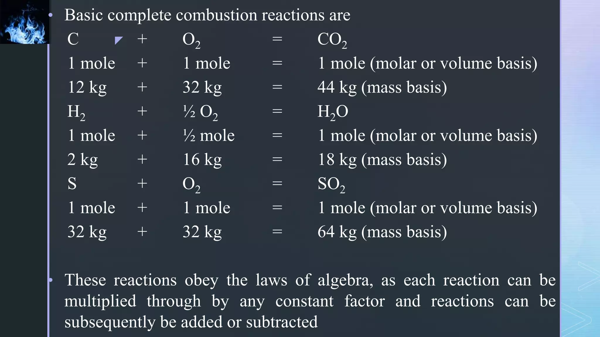 z
• Basic complete combustion reactions are
C + O2 = CO2
1 mole + 1 mole = 1 mole (molar or volume basis)
12 kg + 32 kg = 44 kg (mass basis)
H2 + ½ O2 = H2O
1 mole + ½ mole = 1 mole (molar or volume basis)
2 kg + 16 kg = 18 kg (mass basis)
S + O2 = SO2
1 mole + 1 mole = 1 mole (molar or volume basis)
32 kg + 32 kg = 64 kg (mass basis)
• These reactions obey the laws of algebra, as each reaction can be
multiplied through by any constant factor and reactions can be
subsequently be added or subtracted
 
