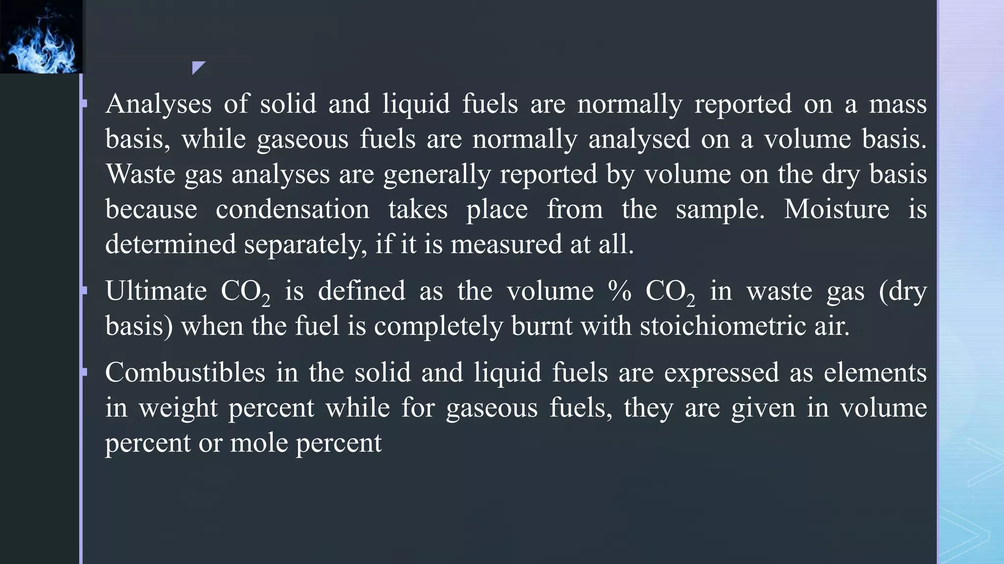 z
 Analyses of solid and liquid fuels are normally reported on a mass
basis, while gaseous fuels are normally analysed on a volume basis.
Waste gas analyses are generally reported by volume on the dry basis
because condensation takes place from the sample. Moisture is
determined separately, if it is measured at all.
 Ultimate CO2 is defined as the volume % CO2 in waste gas (dry
basis) when the fuel is completely burnt with stoichiometric air.
 Combustibles in the solid and liquid fuels are expressed as elements
in weight percent while for gaseous fuels, they are given in volume
percent or mole percent
 