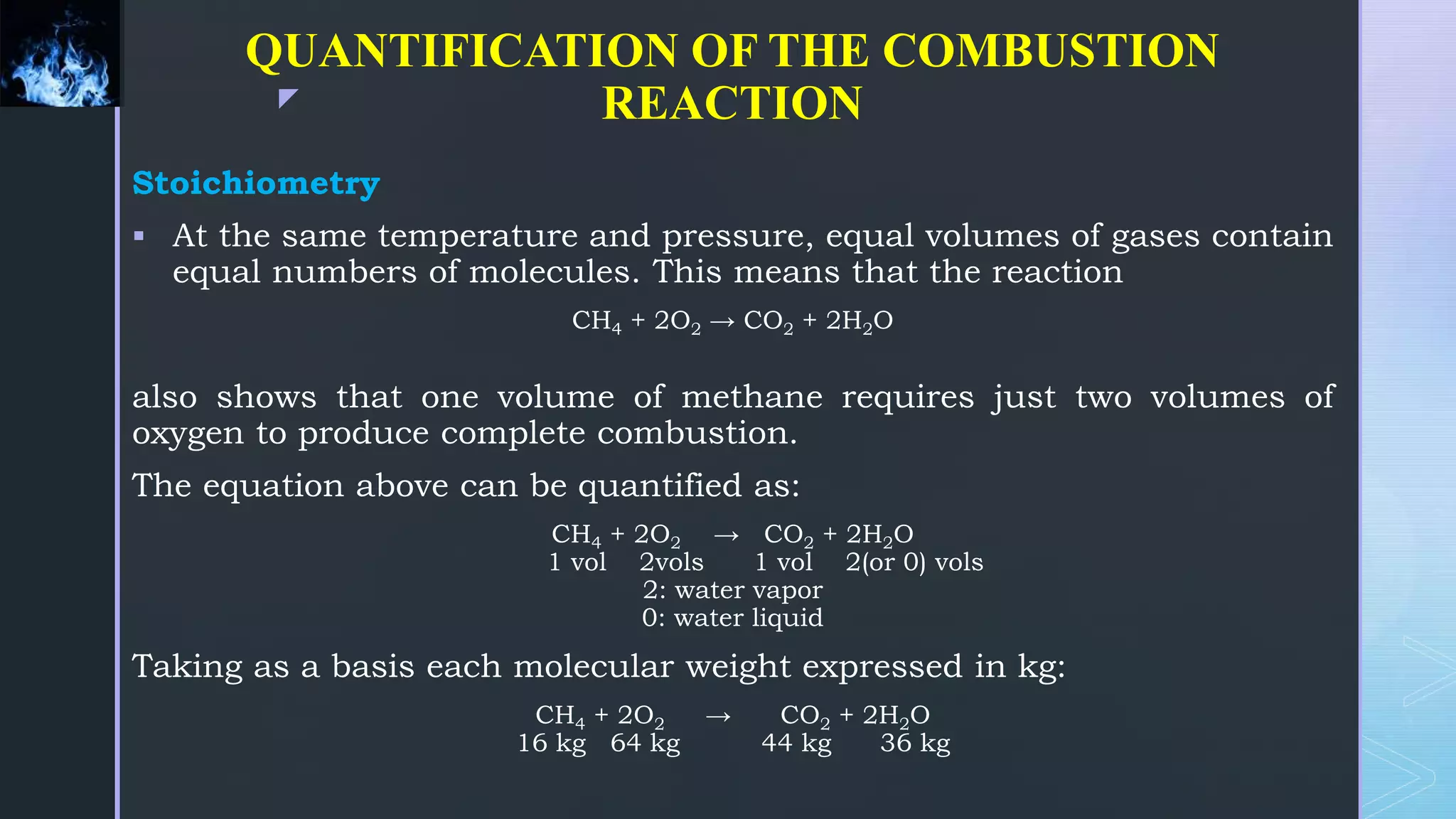 z
QUANTIFICATION OF THE COMBUSTION
REACTION
Stoichiometry
 At the same temperature and pressure, equal volumes of gases contain
equal numbers of molecules. This means that the reaction
CH4 + 2O2 → CO2 + 2H2O
also shows that one volume of methane requires just two volumes of
oxygen to produce complete combustion.
The equation above can be quantified as:
CH4 + 2O2 → CO2 + 2H2O
1 vol 2vols 1 vol 2(or 0) vols
2: water vapor
0: water liquid
Taking as a basis each molecular weight expressed in kg:
CH4 + 2O2 → CO2 + 2H2O
16 kg 64 kg 44 kg 36 kg
 