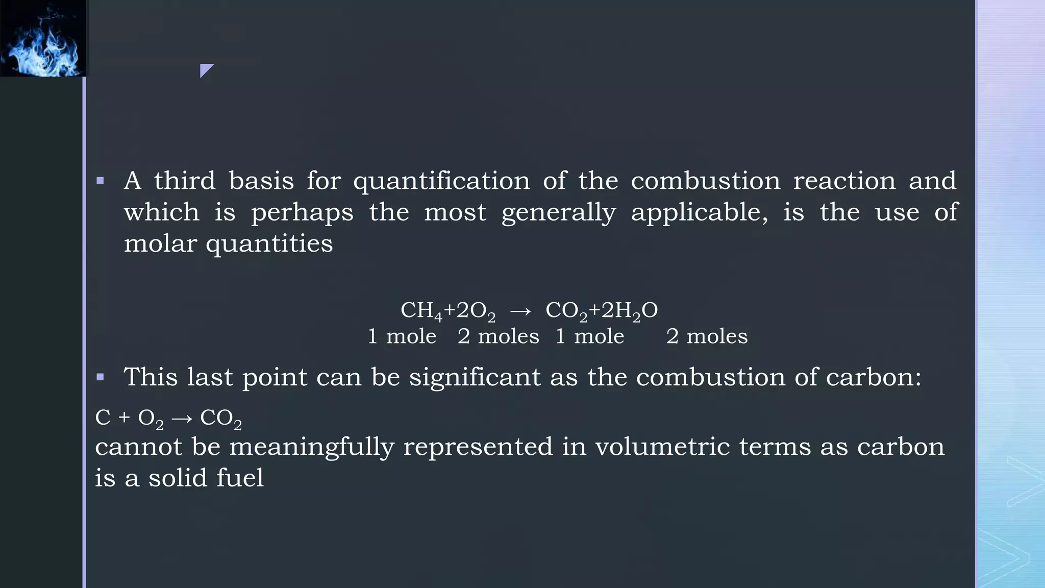 z
 A third basis for quantification of the combustion reaction and
which is perhaps the most generally applicable, is the use of
molar quantities
CH4+2O2 → CO2+2H2O
1 mole 2 moles 1 mole 2 moles
 This last point can be significant as the combustion of carbon:
C + O2 → CO2
cannot be meaningfully represented in volumetric terms as carbon
is a solid fuel
 