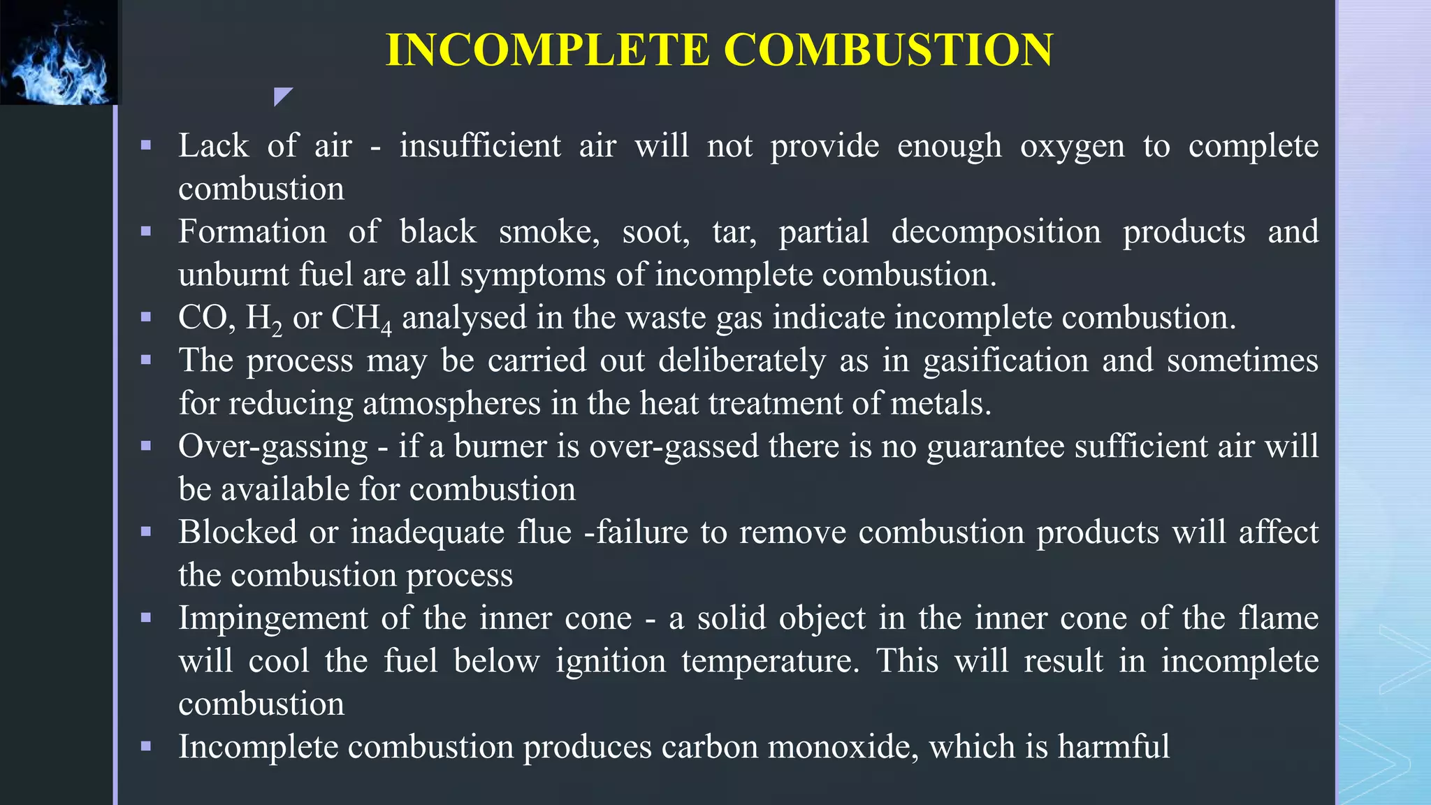 z
INCOMPLETE COMBUSTION
 Lack of air - insufficient air will not provide enough oxygen to complete
combustion
 Formation of black smoke, soot, tar, partial decomposition products and
unburnt fuel are all symptoms of incomplete combustion.
 CO, H2 or CH4 analysed in the waste gas indicate incomplete combustion.
 The process may be carried out deliberately as in gasification and sometimes
for reducing atmospheres in the heat treatment of metals.
 Over-gassing - if a burner is over-gassed there is no guarantee sufficient air will
be available for combustion
 Blocked or inadequate flue -failure to remove combustion products will affect
the combustion process
 Impingement of the inner cone - a solid object in the inner cone of the flame
will cool the fuel below ignition temperature. This will result in incomplete
combustion
 Incomplete combustion produces carbon monoxide, which is harmful
 
