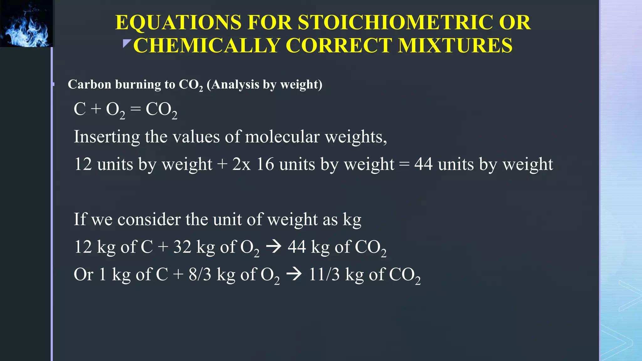 z
EQUATIONS FOR STOICHIOMETRIC OR
CHEMICALLY CORRECT MIXTURES
 Carbon burning to CO2 (Analysis by weight)
C + O2 = CO2
Inserting the values of molecular weights,
12 units by weight + 2x 16 units by weight = 44 units by weight
If we consider the unit of weight as kg
12 kg of C + 32 kg of O2  44 kg of CO2
Or 1 kg of C + 8/3 kg of O2  11/3 kg of CO2
 