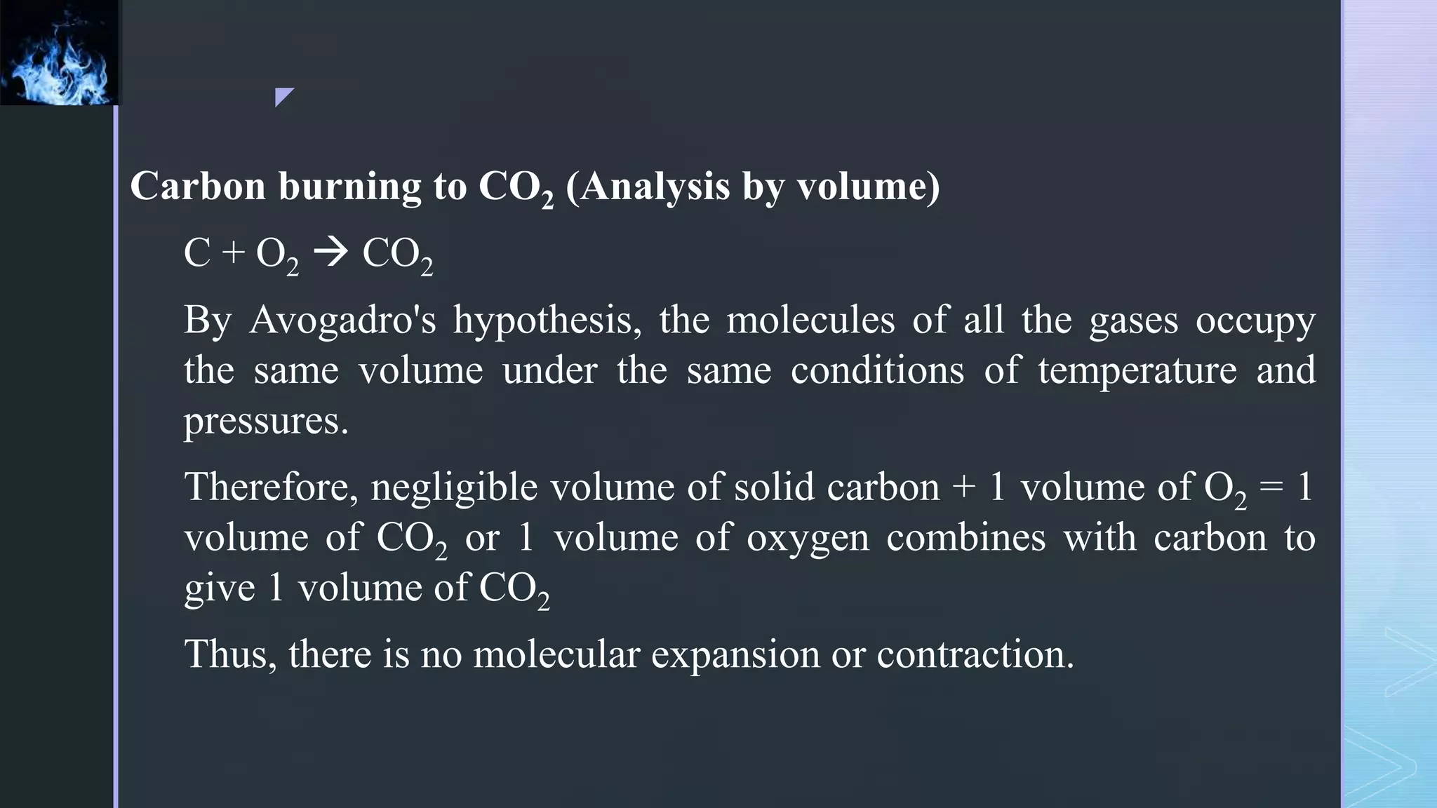 z
Carbon burning to CO2 (Analysis by volume)
C + O2  CO2
By Avogadro's hypothesis, the molecules of all the gases occupy
the same volume under the same conditions of temperature and
pressures.
Therefore, negligible volume of solid carbon + 1 volume of O2 = 1
volume of CO2 or 1 volume of oxygen combines with carbon to
give 1 volume of CO2
Thus, there is no molecular expansion or contraction.
 