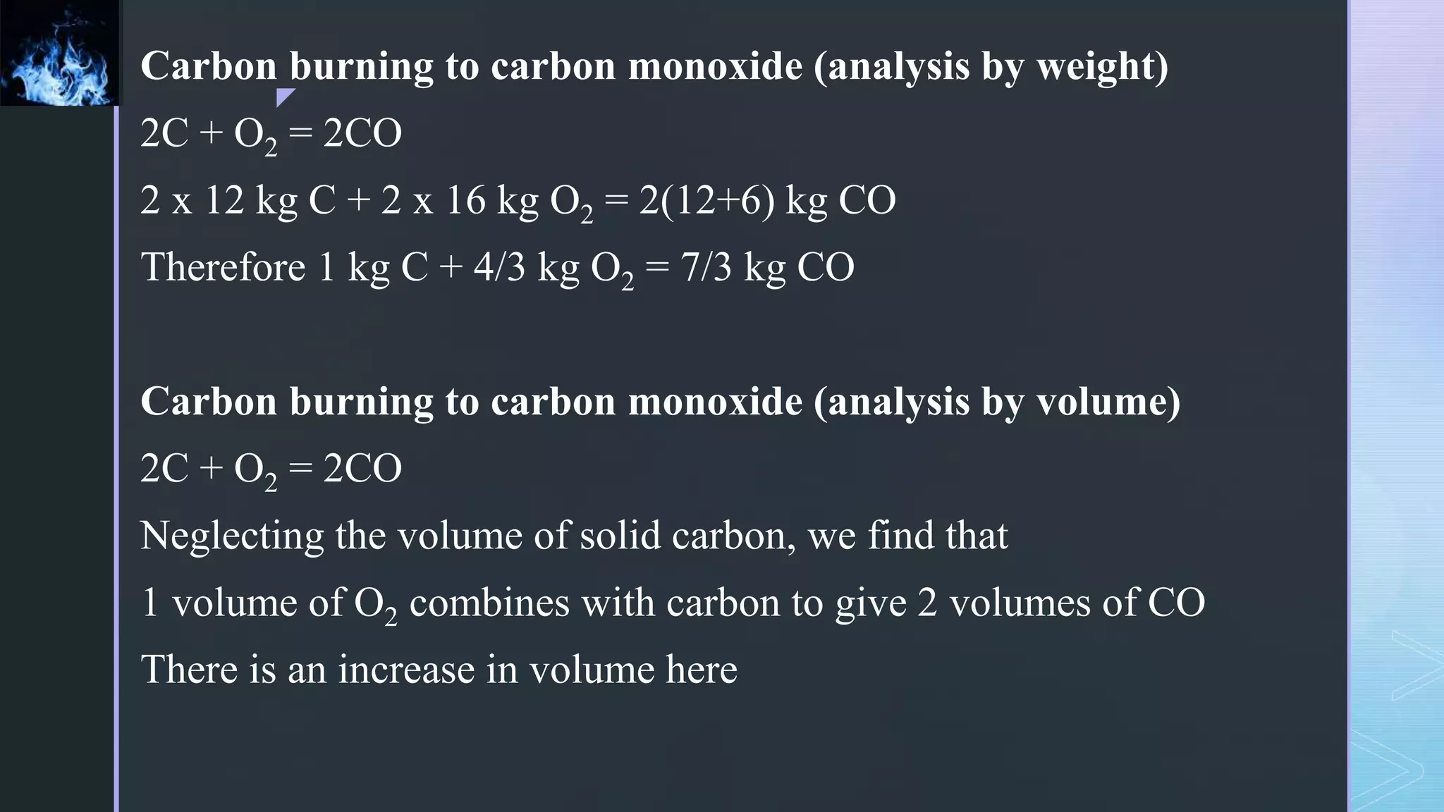 z
Carbon burning to carbon monoxide (analysis by weight)
2C + O2 = 2CO
2 x 12 kg C + 2 x 16 kg O2 = 2(12+6) kg CO
Therefore 1 kg C + 4/3 kg O2 = 7/3 kg CO
Carbon burning to carbon monoxide (analysis by volume)
2C + O2 = 2CO
Neglecting the volume of solid carbon, we find that
1 volume of O2 combines with carbon to give 2 volumes of CO
There is an increase in volume here
 
