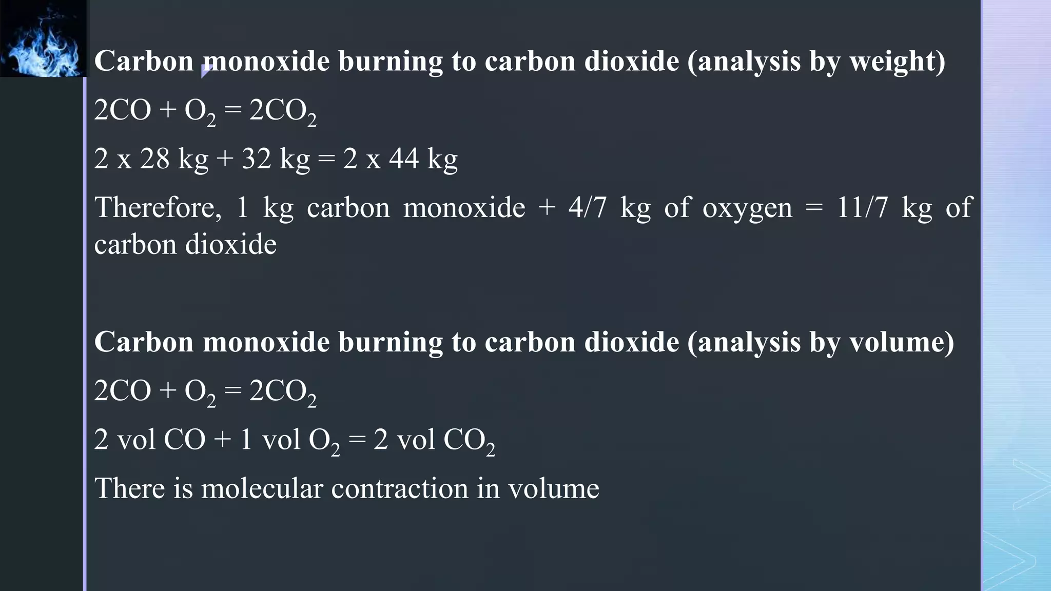 z
Carbon monoxide burning to carbon dioxide (analysis by weight)
2CO + O2 = 2CO2
2 x 28 kg + 32 kg = 2 x 44 kg
Therefore, 1 kg carbon monoxide + 4/7 kg of oxygen = 11/7 kg of
carbon dioxide
Carbon monoxide burning to carbon dioxide (analysis by volume)
2CO + O2 = 2CO2
2 vol CO + 1 vol O2 = 2 vol CO2
There is molecular contraction in volume
 