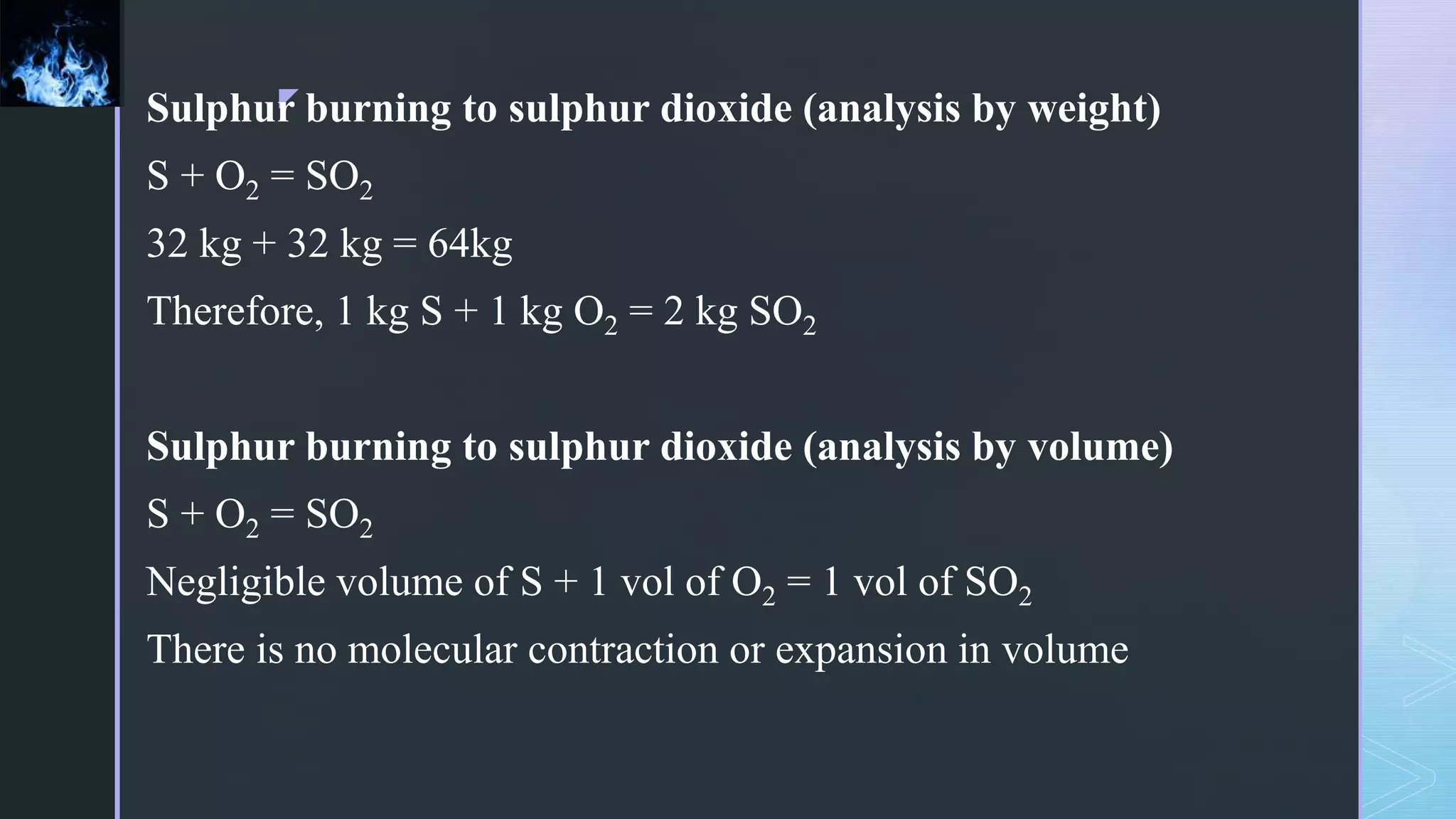 z
Sulphur burning to sulphur dioxide (analysis by weight)
S + O2 = SO2
32 kg + 32 kg = 64kg
Therefore, 1 kg S + 1 kg O2 = 2 kg SO2
Sulphur burning to sulphur dioxide (analysis by volume)
S + O2 = SO2
Negligible volume of S + 1 vol of O2 = 1 vol of SO2
There is no molecular contraction or expansion in volume
 
