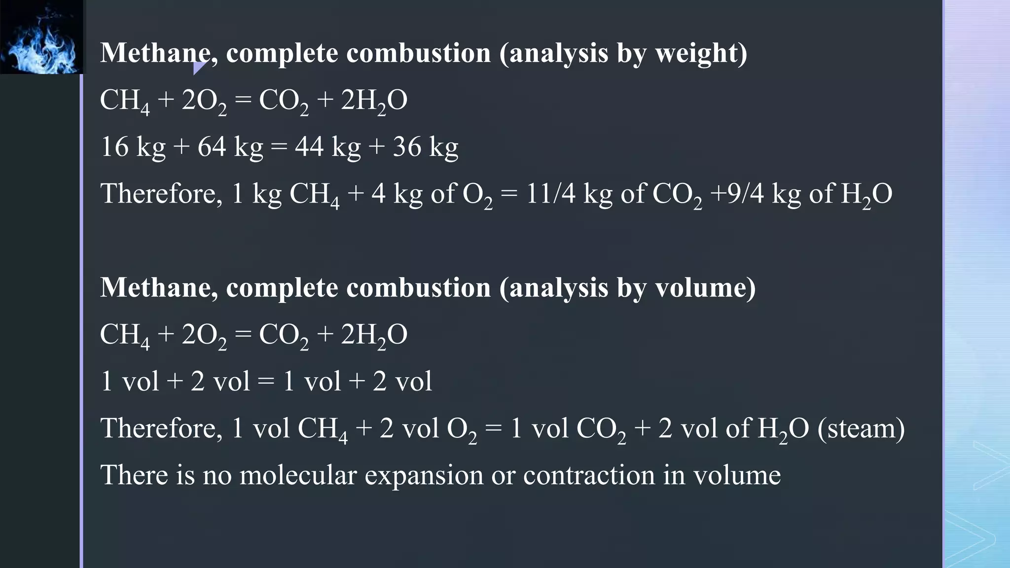 z
Methane, complete combustion (analysis by weight)
CH4 + 2O2 = CO2 + 2H2O
16 kg + 64 kg = 44 kg + 36 kg
Therefore, 1 kg CH4 + 4 kg of O2 = 11/4 kg of CO2 +9/4 kg of H2O
Methane, complete combustion (analysis by volume)
CH4 + 2O2 = CO2 + 2H2O
1 vol + 2 vol = 1 vol + 2 vol
Therefore, 1 vol CH4 + 2 vol O2 = 1 vol CO2 + 2 vol of H2O (steam)
There is no molecular expansion or contraction in volume
 