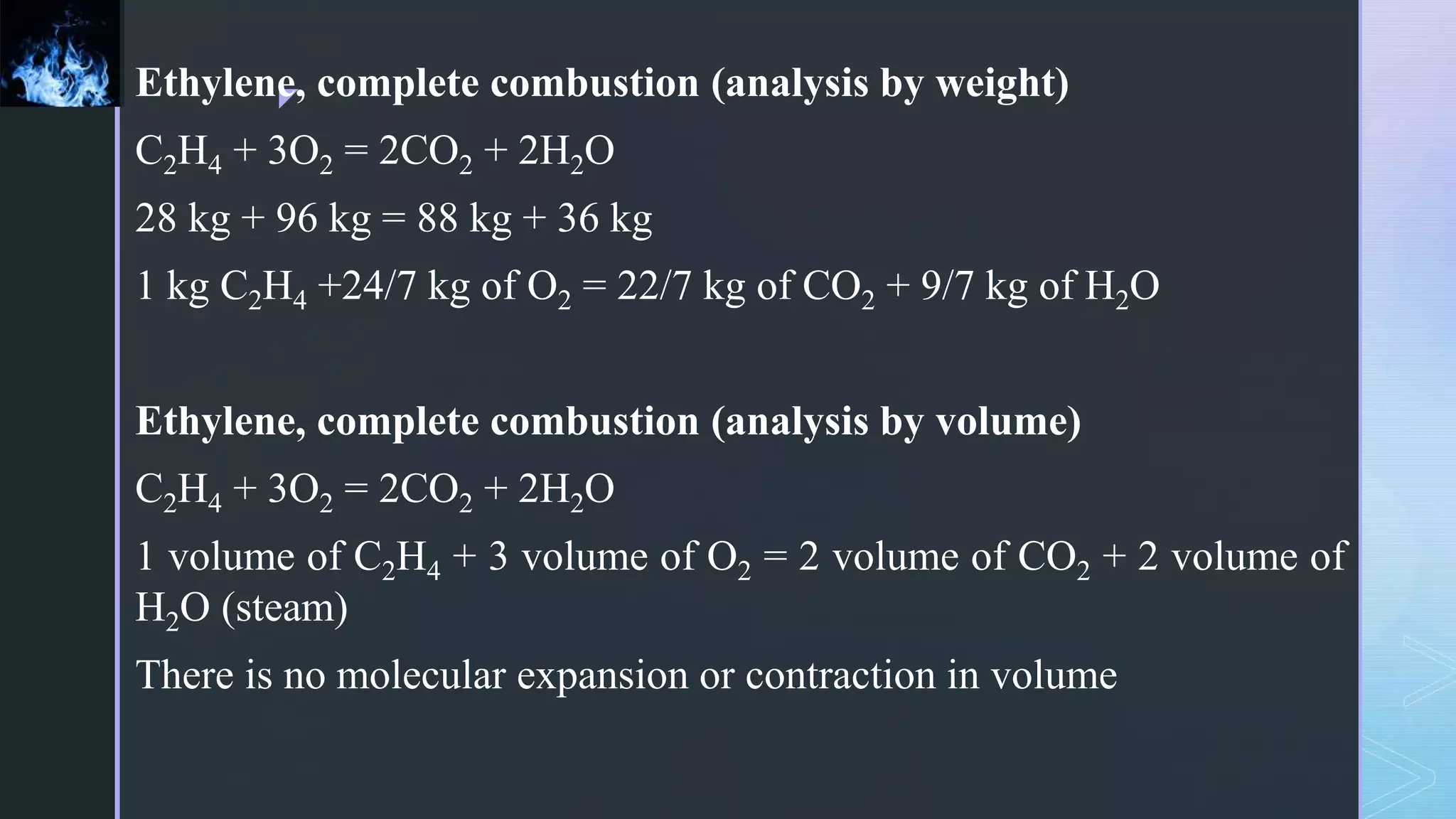 z
Ethylene, complete combustion (analysis by weight)
C2H4 + 3O2 = 2CO2 + 2H2O
28 kg + 96 kg = 88 kg + 36 kg
1 kg C2H4 +24/7 kg of O2 = 22/7 kg of CO2 + 9/7 kg of H2O
Ethylene, complete combustion (analysis by volume)
C2H4 + 3O2 = 2CO2 + 2H2O
1 volume of C2H4 + 3 volume of O2 = 2 volume of CO2 + 2 volume of
H2O (steam)
There is no molecular expansion or contraction in volume
 