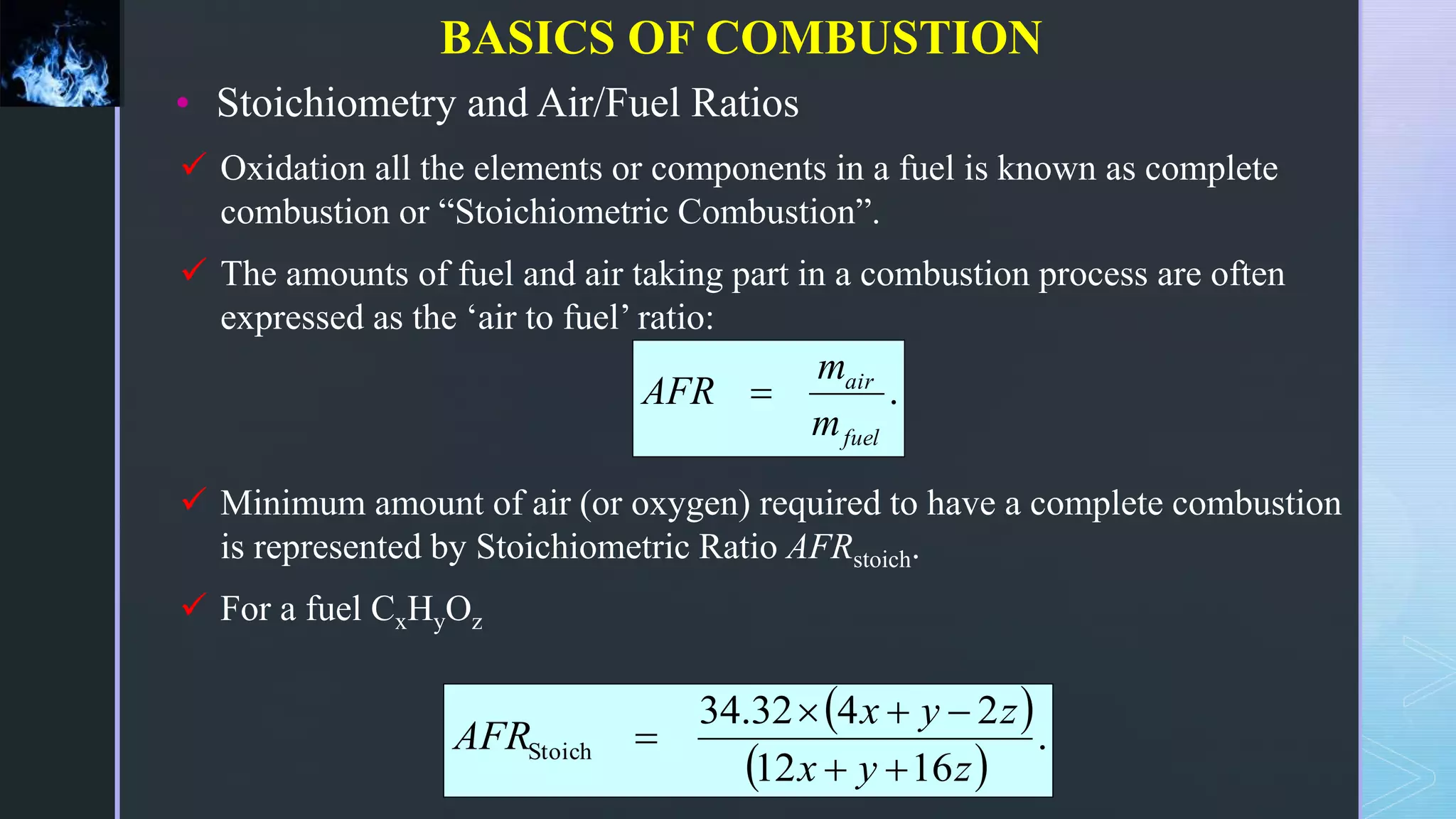 • Stoichiometry and Air/Fuel Ratios
 Oxidation all the elements or components in a fuel is known as complete
combustion or “Stoichiometric Combustion”.
 The amounts of fuel and air taking part in a combustion process are often
expressed as the ‘air to fuel’ ratio:
 Minimum amount of air (or oxygen) required to have a complete combustion
is represented by Stoichiometric Ratio AFRstoich.
 For a fuel CxHyOz
 
 
.
16
12
2
4
32
.
34
Stoich
z
y
x
z
y
x
AFR






.
fuel
air
m
m
AFR 
BASICS OF COMBUSTION
 
