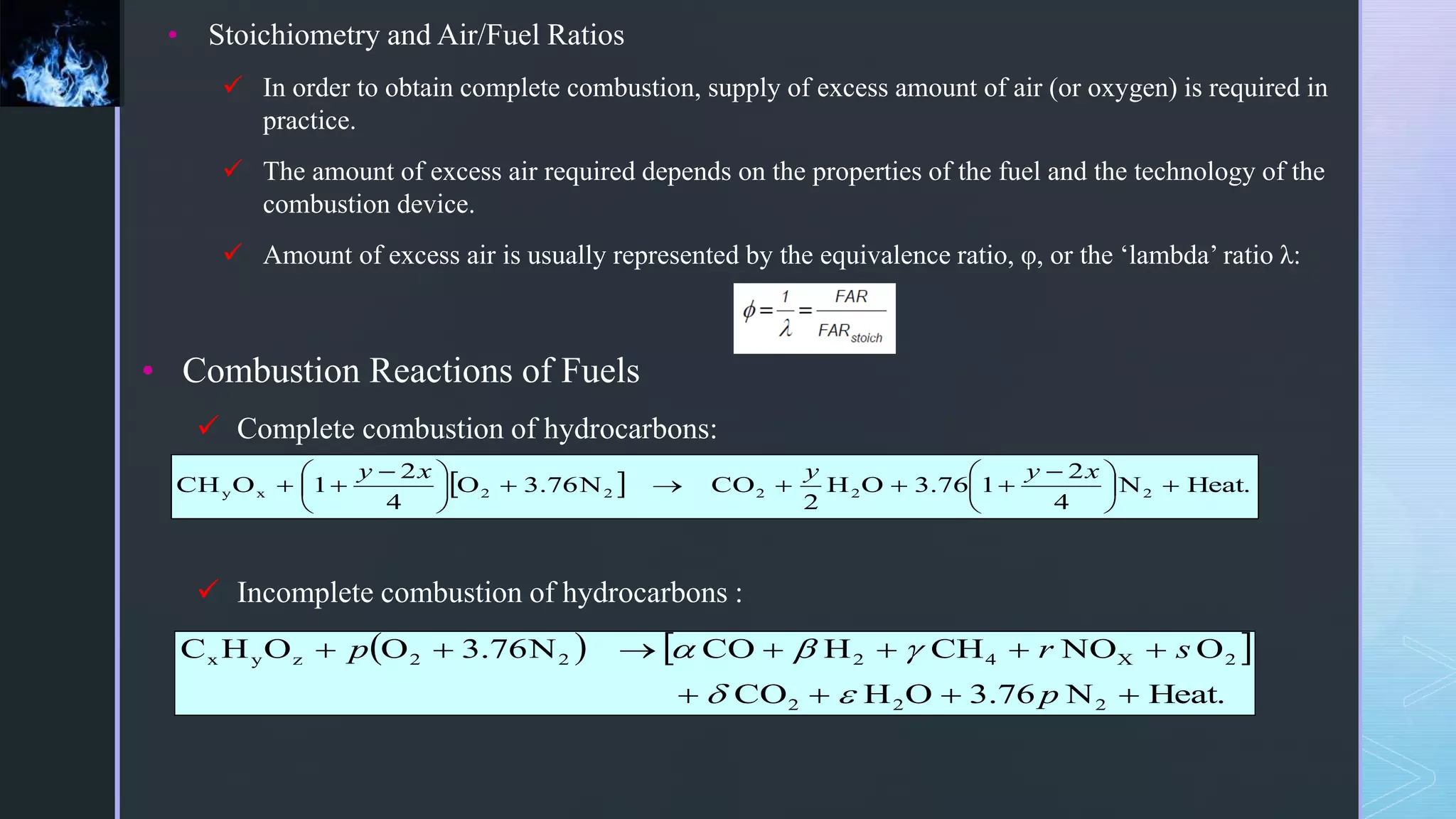 • Stoichiometry and Air/Fuel Ratios
 In order to obtain complete combustion, supply of excess amount of air (or oxygen) is required in
practice.
 The amount of excess air required depends on the properties of the fuel and the technology of the
combustion device.
 Amount of excess air is usually represented by the equivalence ratio, φ, or the ‘lambda’ ratio λ:
• Combustion Reactions of Fuels
 Complete combustion of hydrocarbons:
 Incomplete combustion of hydrocarbons :
  Heat.
N
4
2
1
76
.
3
O
H
2
CO
N
76
.
3
O
4
2
1
O
CH 2
2
2
2
2
x
y 





 










 


x
y
y
x
y
   
Heat.
N
76
.
3
O
H
CO
O
NO
CH
H
CO
N
76
.
3
O
O
H
C
2
2
2
2
X
4
2
2
2
z
y
x











p
s
r
p





 