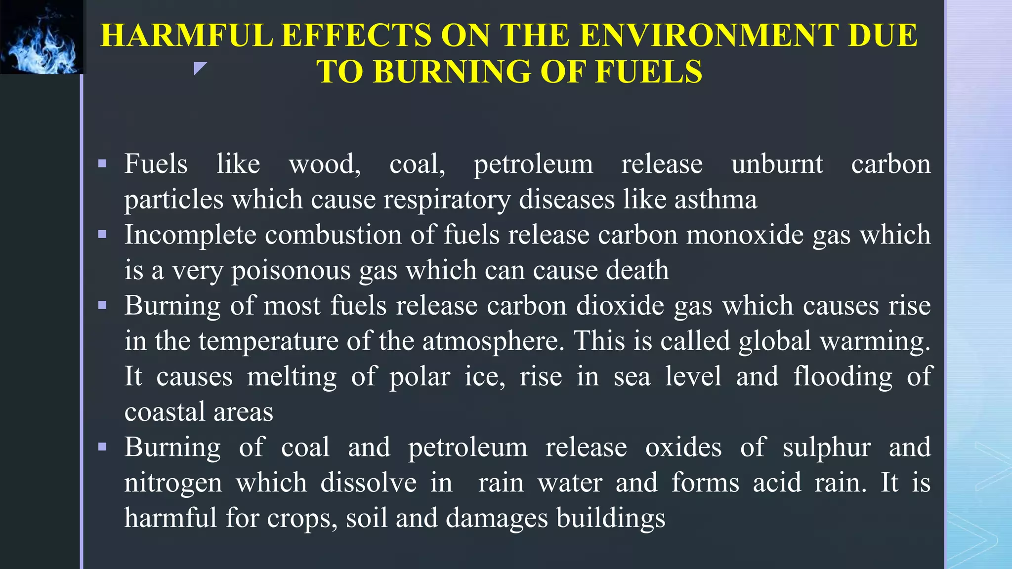 z
HARMFUL EFFECTS ON THE ENVIRONMENT DUE
TO BURNING OF FUELS
 Fuels like wood, coal, petroleum release unburnt carbon
particles which cause respiratory diseases like asthma
 Incomplete combustion of fuels release carbon monoxide gas which
is a very poisonous gas which can cause death
 Burning of most fuels release carbon dioxide gas which causes rise
in the temperature of the atmosphere. This is called global warming.
It causes melting of polar ice, rise in sea level and flooding of
coastal areas
 Burning of coal and petroleum release oxides of sulphur and
nitrogen which dissolve in rain water and forms acid rain. It is
harmful for crops, soil and damages buildings
 