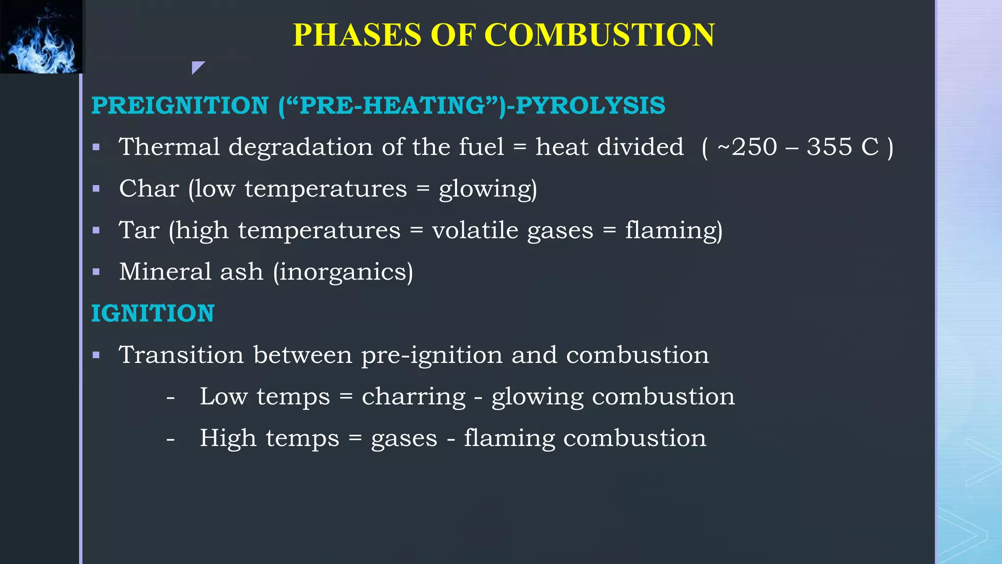 z
PHASES OF COMBUSTION
PREIGNITION (“PRE-HEATING”)-PYROLYSIS
 Thermal degradation of the fuel = heat divided ( ~250 – 355 C )
 Char (low temperatures = glowing)
 Tar (high temperatures = volatile gases = flaming)
 Mineral ash (inorganics)
IGNITION
 Transition between pre-ignition and combustion
- Low temps = charring - glowing combustion
- High temps = gases - flaming combustion
 