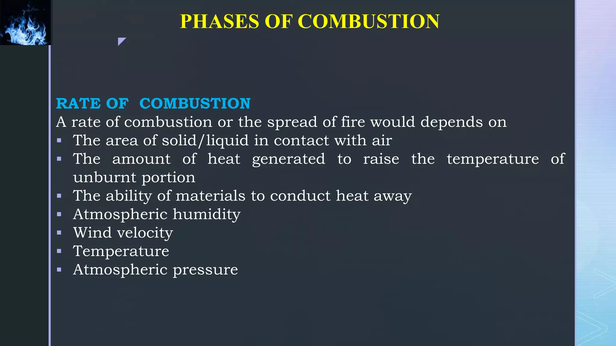 z
PHASES OF COMBUSTION
RATE OF COMBUSTION
A rate of combustion or the spread of fire would depends on
 The area of solid/liquid in contact with air
 The amount of heat generated to raise the temperature of
unburnt portion
 The ability of materials to conduct heat away
 Atmospheric humidity
 Wind velocity
 Temperature
 Atmospheric pressure
 