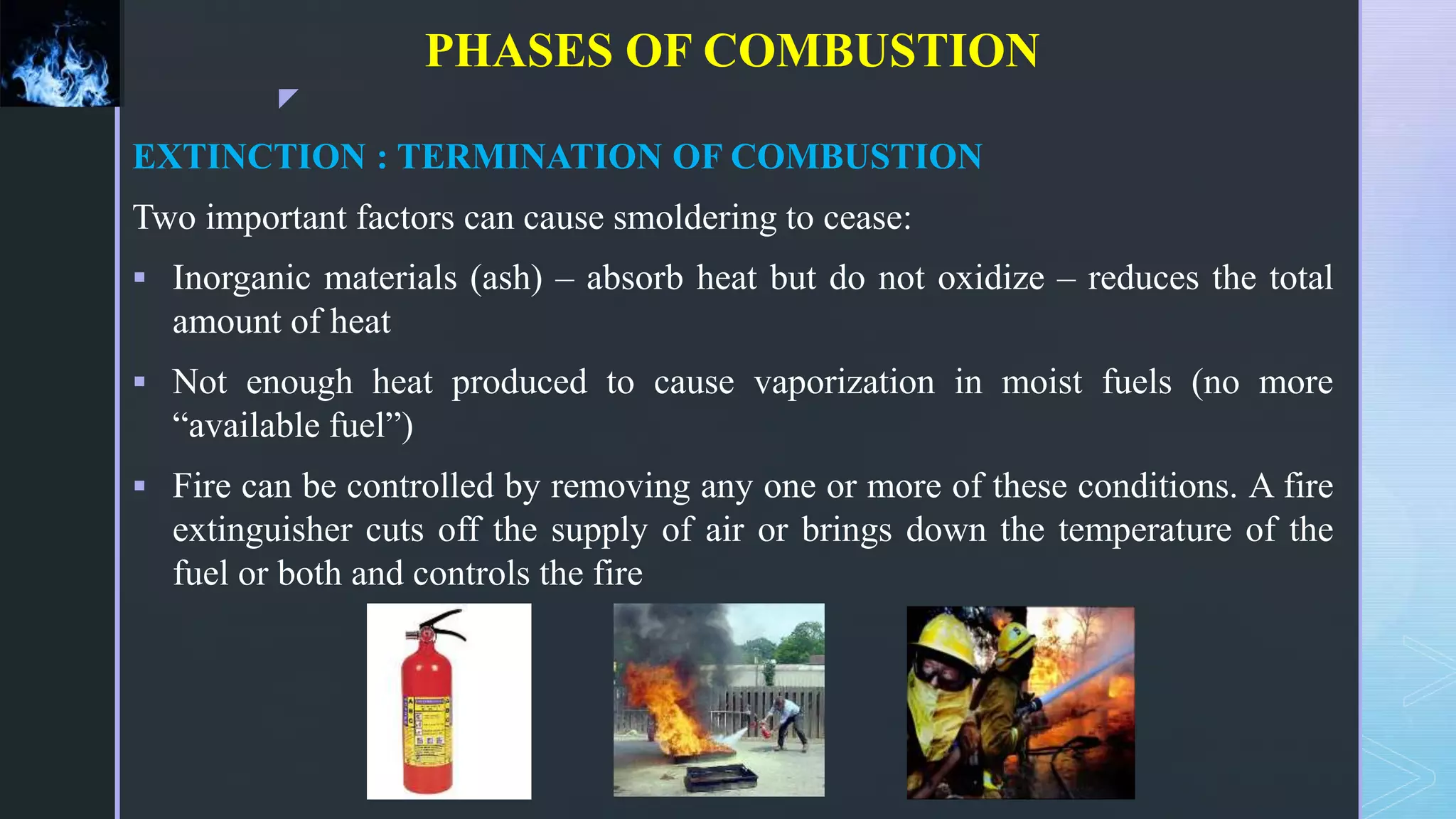 z
PHASES OF COMBUSTION
EXTINCTION : TERMINATION OF COMBUSTION
Two important factors can cause smoldering to cease:
 Inorganic materials (ash) – absorb heat but do not oxidize – reduces the total
amount of heat
 Not enough heat produced to cause vaporization in moist fuels (no more
“available fuel”)
 Fire can be controlled by removing any one or more of these conditions. A fire
extinguisher cuts off the supply of air or brings down the temperature of the
fuel or both and controls the fire
 
