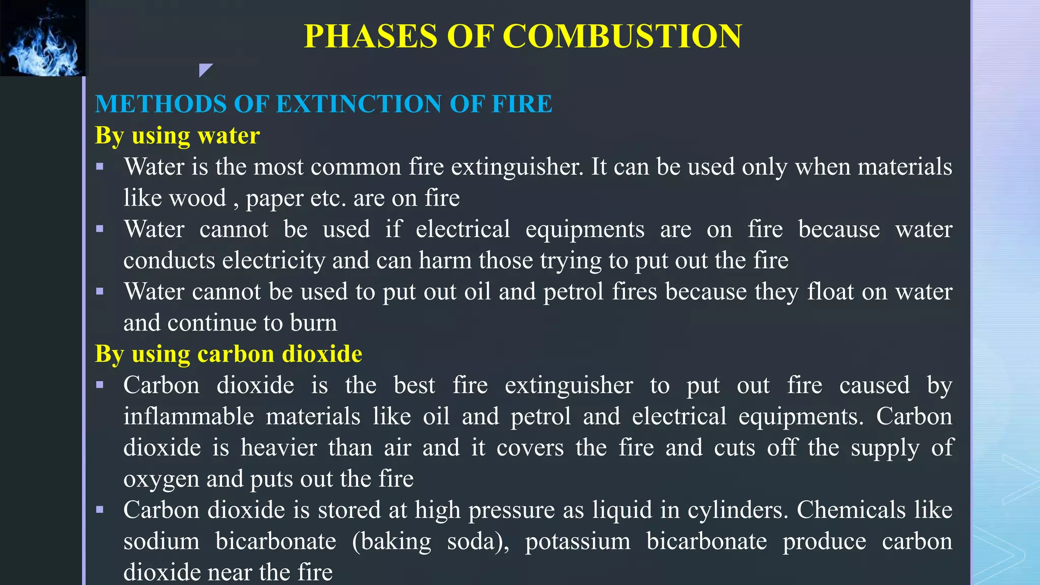 z
PHASES OF COMBUSTION
METHODS OF EXTINCTION OF FIRE
By using water
 Water is the most common fire extinguisher. It can be used only when materials
like wood , paper etc. are on fire
 Water cannot be used if electrical equipments are on fire because water
conducts electricity and can harm those trying to put out the fire
 Water cannot be used to put out oil and petrol fires because they float on water
and continue to burn
By using carbon dioxide
 Carbon dioxide is the best fire extinguisher to put out fire caused by
inflammable materials like oil and petrol and electrical equipments. Carbon
dioxide is heavier than air and it covers the fire and cuts off the supply of
oxygen and puts out the fire
 Carbon dioxide is stored at high pressure as liquid in cylinders. Chemicals like
sodium bicarbonate (baking soda), potassium bicarbonate produce carbon
dioxide near the fire
 