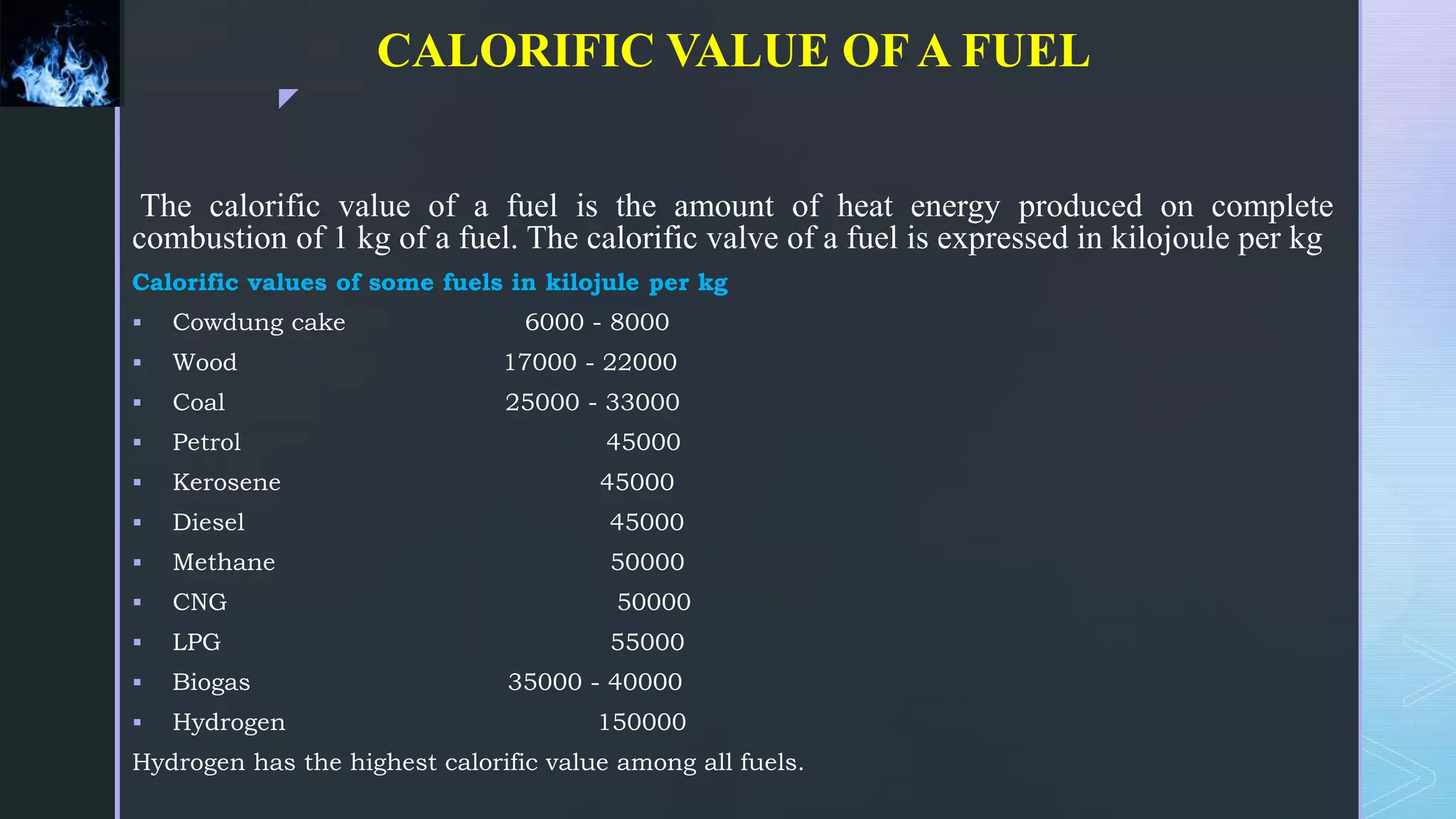z
CALORIFIC VALUE OFA FUEL
The calorific value of a fuel is the amount of heat energy produced on complete
combustion of 1 kg of a fuel. The calorific valve of a fuel is expressed in kilojoule per kg
Calorific values of some fuels in kilojule per kg
 Cowdung cake 6000 - 8000
 Wood 17000 - 22000
 Coal 25000 - 33000
 Petrol 45000
 Kerosene 45000
 Diesel 45000
 Methane 50000
 CNG 50000
 LPG 55000
 Biogas 35000 - 40000
 Hydrogen 150000
Hydrogen has the highest calorific value among all fuels.
 