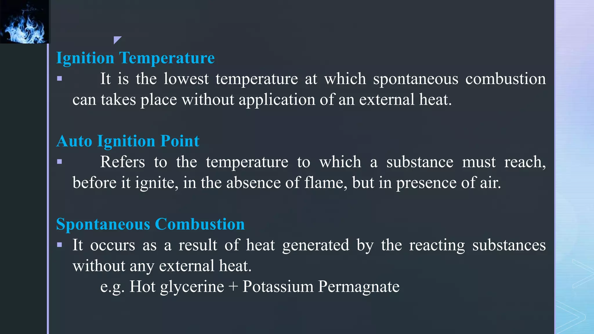 z
Ignition Temperature
 It is the lowest temperature at which spontaneous combustion
can takes place without application of an external heat.
Auto Ignition Point
 Refers to the temperature to which a substance must reach,
before it ignite, in the absence of flame, but in presence of air.
Spontaneous Combustion
 It occurs as a result of heat generated by the reacting substances
without any external heat.
e.g. Hot glycerine + Potassium Permagnate
 