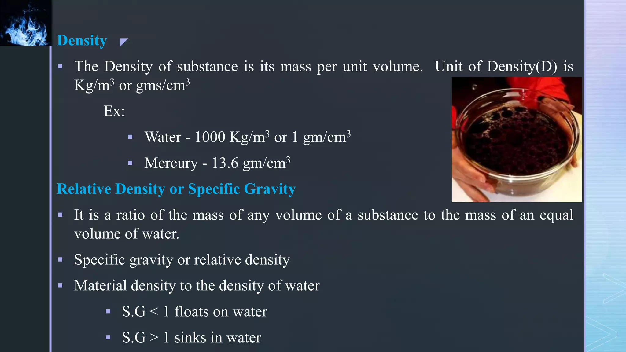 z
Density
 The Density of substance is its mass per unit volume. Unit of Density(D) is
Kg/m3 or gms/cm3
Ex:
 Water - 1000 Kg/m3 or 1 gm/cm3
 Mercury - 13.6 gm/cm3
Relative Density or Specific Gravity
 It is a ratio of the mass of any volume of a substance to the mass of an equal
volume of water.
 Specific gravity or relative density
 Material density to the density of water
 S.G < 1 floats on water
 S.G > 1 sinks in water
 
