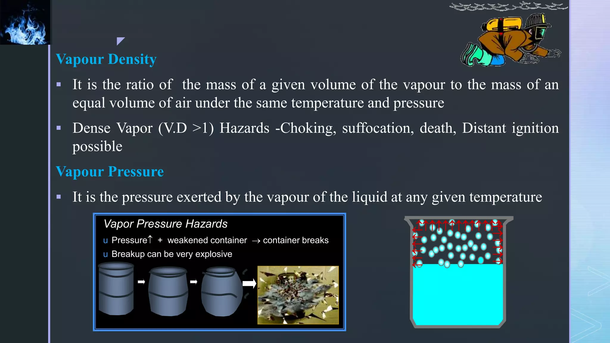 z
Vapour Density
 It is the ratio of the mass of a given volume of the vapour to the mass of an
equal volume of air under the same temperature and pressure
 Dense Vapor (V.D >1) Hazards -Choking, suffocation, death, Distant ignition
possible
Vapour Pressure
 It is the pressure exerted by the vapour of the liquid at any given temperature






Vapor Pressure Hazards
u Pressure + weakened container  container breaks
u Breakup can be very explosive
 