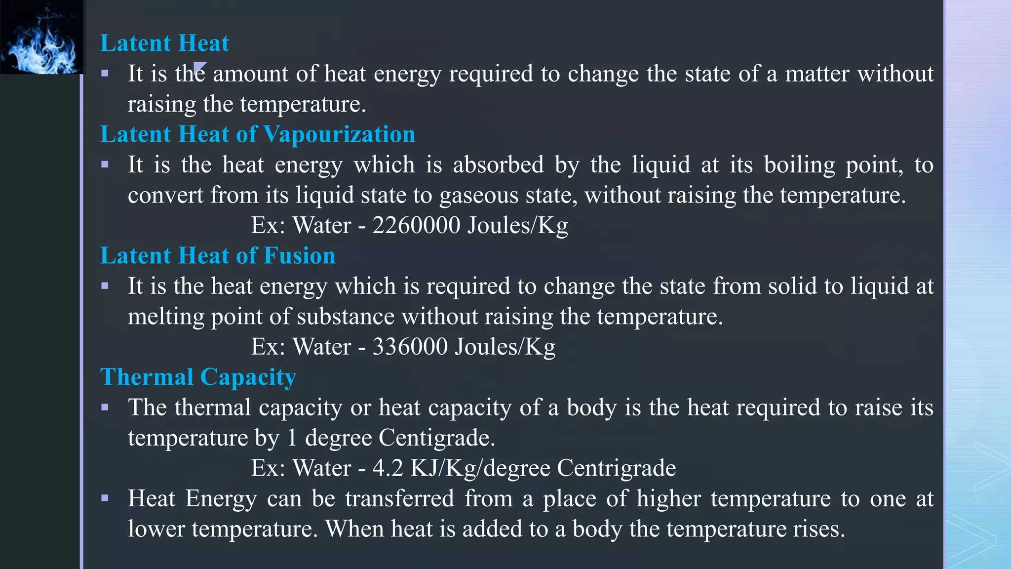 z
Latent Heat
 It is the amount of heat energy required to change the state of a matter without
raising the temperature.
Latent Heat of Vapourization
 It is the heat energy which is absorbed by the liquid at its boiling point, to
convert from its liquid state to gaseous state, without raising the temperature.
Ex: Water - 2260000 Joules/Kg
Latent Heat of Fusion
 It is the heat energy which is required to change the state from solid to liquid at
melting point of substance without raising the temperature.
Ex: Water - 336000 Joules/Kg
Thermal Capacity
 The thermal capacity or heat capacity of a body is the heat required to raise its
temperature by 1 degree Centigrade.
Ex: Water - 4.2 KJ/Kg/degree Centrigrade
 Heat Energy can be transferred from a place of higher temperature to one at
lower temperature. When heat is added to a body the temperature rises.
 