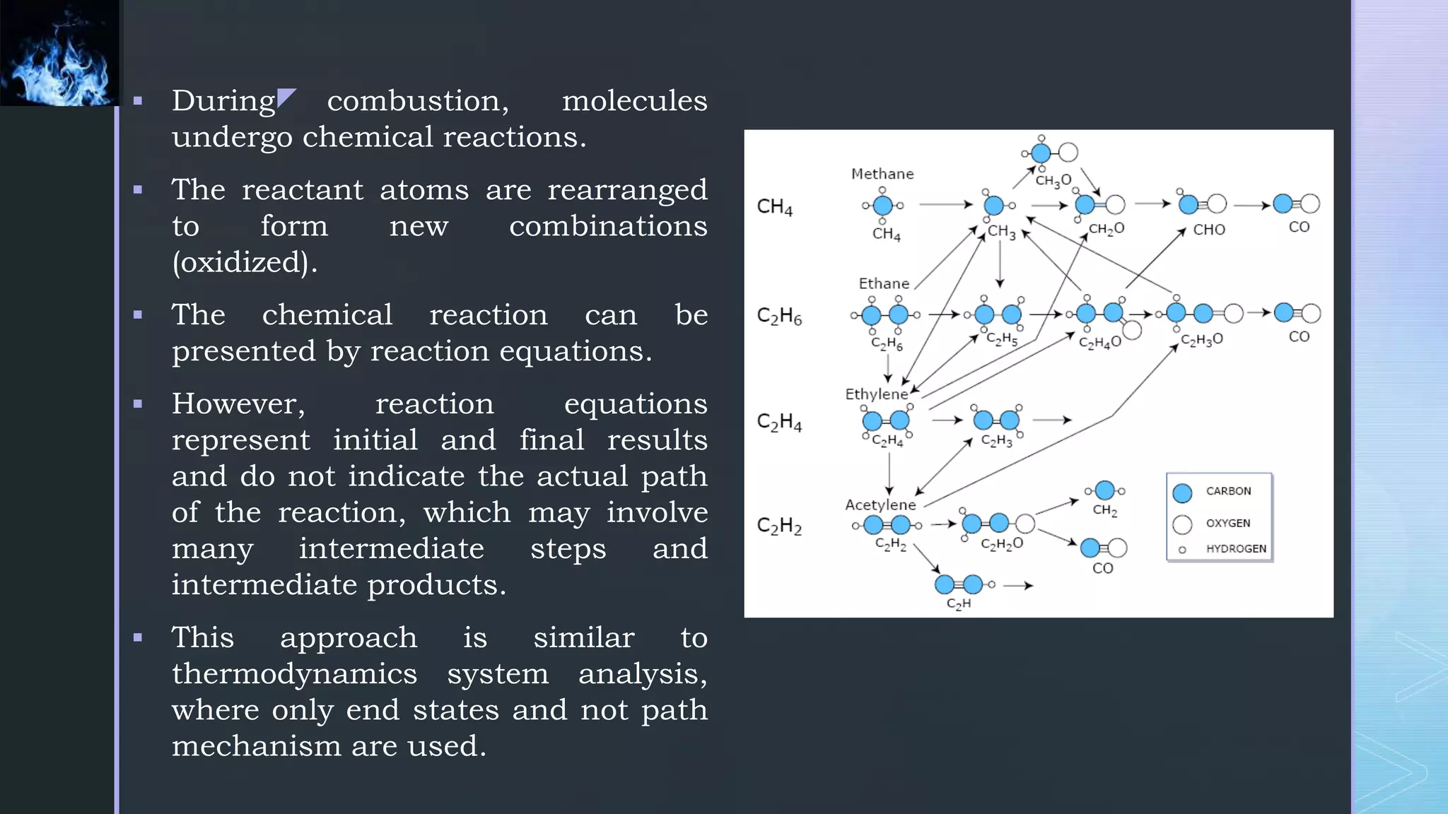 z
 During combustion, molecules
undergo chemical reactions.
 The reactant atoms are rearranged
to form new combinations
(oxidized).
 The chemical reaction can be
presented by reaction equations.
 However, reaction equations
represent initial and final results
and do not indicate the actual path
of the reaction, which may involve
many intermediate steps and
intermediate products.
 This approach is similar to
thermodynamics system analysis,
where only end states and not path
mechanism are used.
 