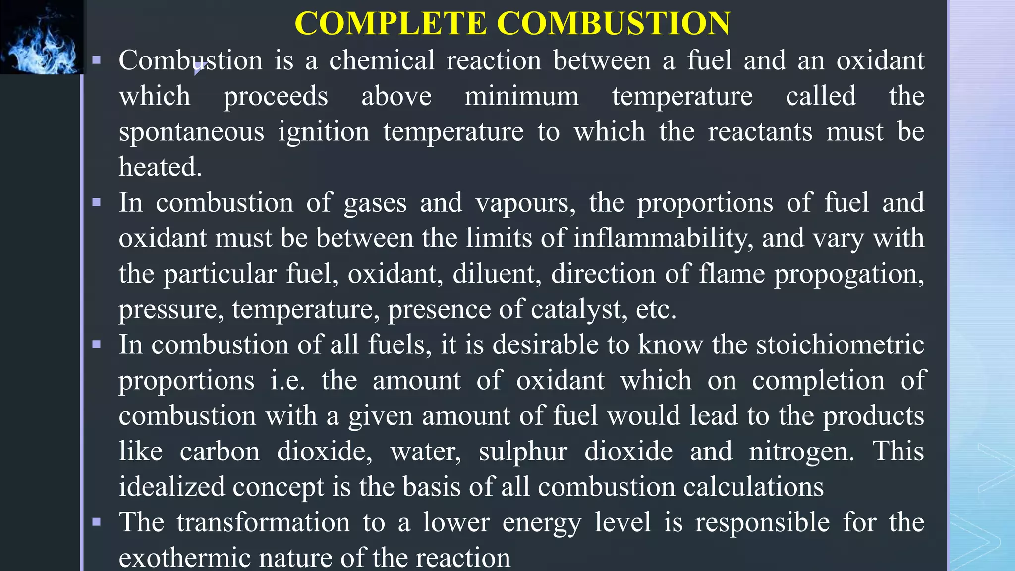 z
COMPLETE COMBUSTION
 Combustion is a chemical reaction between a fuel and an oxidant
which proceeds above minimum temperature called the
spontaneous ignition temperature to which the reactants must be
heated.
 In combustion of gases and vapours, the proportions of fuel and
oxidant must be between the limits of inflammability, and vary with
the particular fuel, oxidant, diluent, direction of flame propogation,
pressure, temperature, presence of catalyst, etc.
 In combustion of all fuels, it is desirable to know the stoichiometric
proportions i.e. the amount of oxidant which on completion of
combustion with a given amount of fuel would lead to the products
like carbon dioxide, water, sulphur dioxide and nitrogen. This
idealized concept is the basis of all combustion calculations
 The transformation to a lower energy level is responsible for the
exothermic nature of the reaction
 