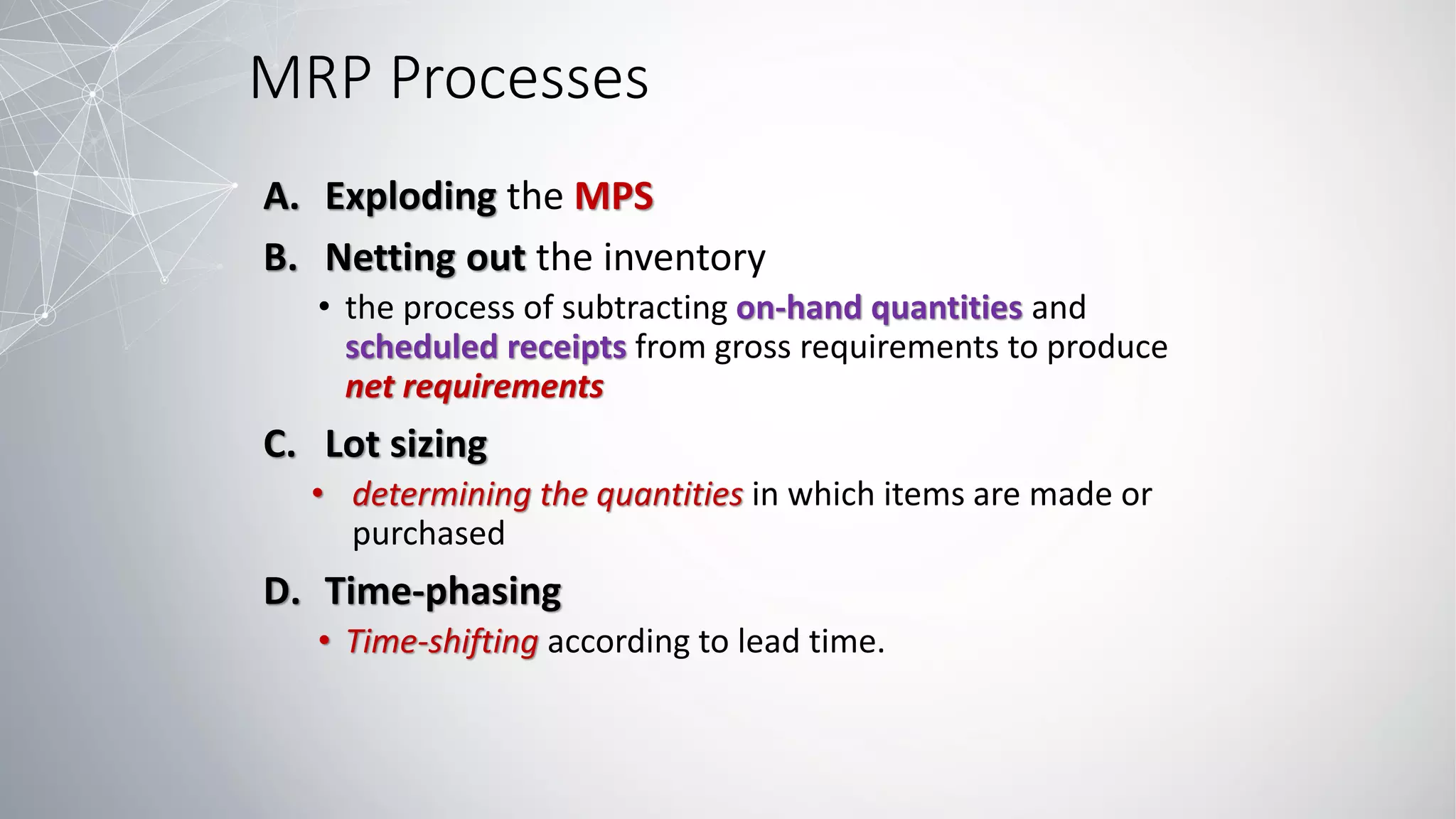 MRP Processes
A. Exploding the MPS
B. Netting out the inventory
• the process of subtracting on-hand quantities and
scheduled receipts from gross requirements to produce
net requirements
C. Lot sizing
• determining the quantities in which items are made or
purchased
D. Time-phasing
• Time-shifting according to lead time.
 